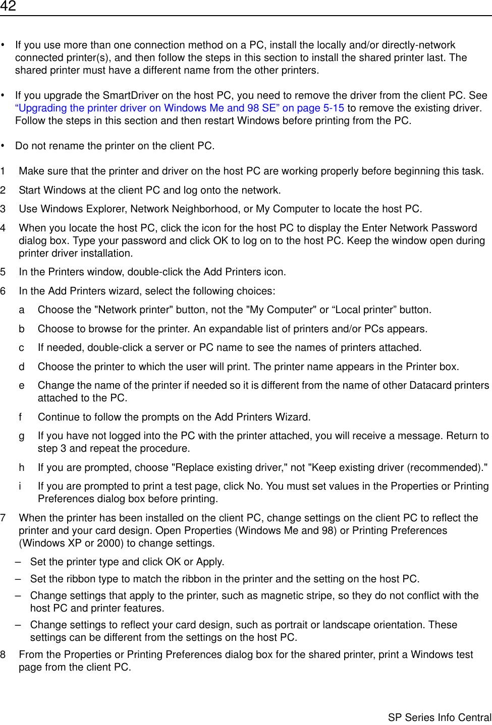 42                      SP Series Info Central•If you use more than one connection method on a PC, install the locally and/or directly-network connected printer(s), and then follow the steps in this section to install the shared printer last. The shared printer must have a different name from the other printers.•If you upgrade the SmartDriver on the host PC, you need to remove the driver from the client PC. See “Upgrading the printer driver on Windows Me and 98 SE” on page 5-15 to remove the existing driver. Follow the steps in this section and then restart Windows before printing from the PC.•Do not rename the printer on the client PC.1 Make sure that the printer and driver on the host PC are working properly before beginning this task.2 Start Windows at the client PC and log onto the network.3 Use Windows Explorer, Network Neighborhood, or My Computer to locate the host PC.4 When you locate the host PC, click the icon for the host PC to display the Enter Network Password dialog box. Type your password and click OK to log on to the host PC. Keep the window open during printer driver installation.5 In the Printers window, double-click the Add Printers icon.6 In the Add Printers wizard, select the following choices:a Choose the &quot;Network printer&quot; button, not the &quot;My Computer&quot; or “Local printer” button.b Choose to browse for the printer. An expandable list of printers and/or PCs appears.c If needed, double-click a server or PC name to see the names of printers attached.d Choose the printer to which the user will print. The printer name appears in the Printer box. e Change the name of the printer if needed so it is different from the name of other Datacard printers attached to the PC.f Continue to follow the prompts on the Add Printers Wizard.g If you have not logged into the PC with the printer attached, you will receive a message. Return to step 3 and repeat the procedure.h If you are prompted, choose &quot;Replace existing driver,&quot; not &quot;Keep existing driver (recommended).&quot;i If you are prompted to print a test page, click No. You must set values in the Properties or Printing Preferences dialog box before printing.7 When the printer has been installed on the client PC, change settings on the client PC to reflect the printer and your card design. Open Properties (Windows Me and 98) or Printing Preferences (Windows XP or 2000) to change settings.– Set the printer type and click OK or Apply. – Set the ribbon type to match the ribbon in the printer and the setting on the host PC.– Change settings that apply to the printer, such as magnetic stripe, so they do not conflict with the host PC and printer features.– Change settings to reflect your card design, such as portrait or landscape orientation. These settings can be different from the settings on the host PC.8 From the Properties or Printing Preferences dialog box for the shared printer, print a Windows test page from the client PC.