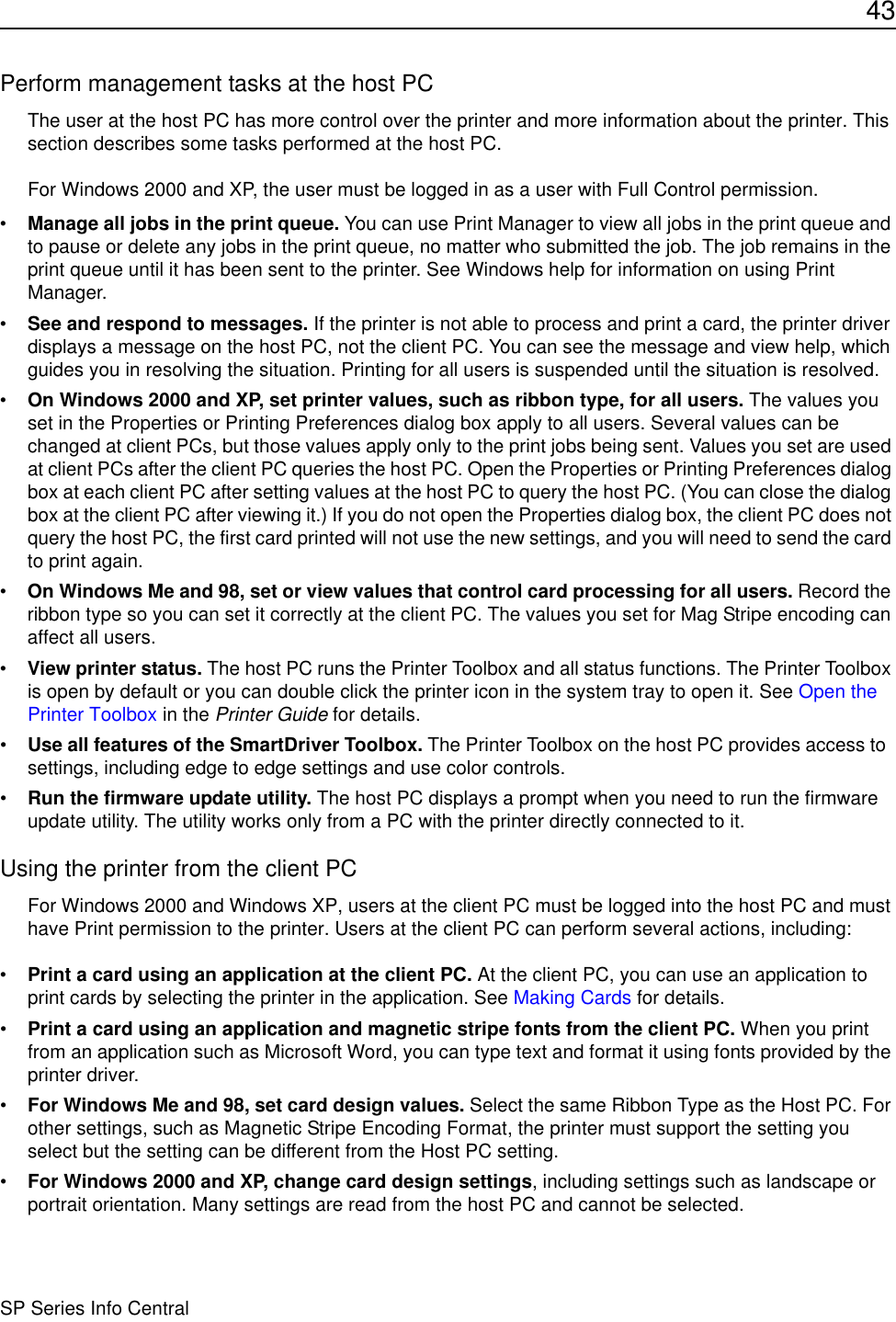 43SP Series Info CentralPerform management tasks at the host PCThe user at the host PC has more control over the printer and more information about the printer. This section describes some tasks performed at the host PC.For Windows 2000 and XP, the user must be logged in as a user with Full Control permission.•Manage all jobs in the print queue. You can use Print Manager to view all jobs in the print queue and to pause or delete any jobs in the print queue, no matter who submitted the job. The job remains in the print queue until it has been sent to the printer. See Windows help for information on using Print Manager.•See and respond to messages. If the printer is not able to process and print a card, the printer driver displays a message on the host PC, not the client PC. You can see the message and view help, which guides you in resolving the situation. Printing for all users is suspended until the situation is resolved. •On Windows 2000 and XP, set printer values, such as ribbon type, for all users. The values you set in the Properties or Printing Preferences dialog box apply to all users. Several values can be changed at client PCs, but those values apply only to the print jobs being sent. Values you set are used at client PCs after the client PC queries the host PC. Open the Properties or Printing Preferences dialog box at each client PC after setting values at the host PC to query the host PC. (You can close the dialog box at the client PC after viewing it.) If you do not open the Properties dialog box, the client PC does not query the host PC, the first card printed will not use the new settings, and you will need to send the card to print again. •On Windows Me and 98, set or view values that control card processing for all users. Record the ribbon type so you can set it correctly at the client PC. The values you set for Mag Stripe encoding can affect all users.•View printer status. The host PC runs the Printer Toolbox and all status functions. The Printer Toolbox is open by default or you can double click the printer icon in the system tray to open it. See Open the Printer Toolbox in the Printer Guide for details.•Use all features of the SmartDriver Toolbox. The Printer Toolbox on the host PC provides access to  settings, including edge to edge settings and use color controls. •Run the firmware update utility. The host PC displays a prompt when you need to run the firmware update utility. The utility works only from a PC with the printer directly connected to it.Using the printer from the client PCFor Windows 2000 and Windows XP, users at the client PC must be logged into the host PC and must have Print permission to the printer. Users at the client PC can perform several actions, including:•Print a card using an application at the client PC. At the client PC, you can use an application to print cards by selecting the printer in the application. See Making Cards for details.•Print a card using an application and magnetic stripe fonts from the client PC. When you print from an application such as Microsoft Word, you can type text and format it using fonts provided by the printer driver. •For Windows Me and 98, set card design values. Select the same Ribbon Type as the Host PC. For other settings, such as Magnetic Stripe Encoding Format, the printer must support the setting you select but the setting can be different from the Host PC setting.•For Windows 2000 and XP, change card design settings, including settings such as landscape or portrait orientation. Many settings are read from the host PC and cannot be selected.