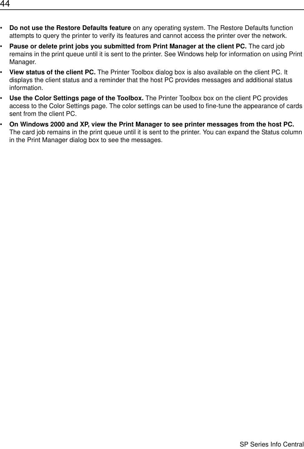 44                      SP Series Info Central•Do not use the Restore Defaults feature on any operating system. The Restore Defaults function attempts to query the printer to verify its features and cannot access the printer over the network.•Pause or delete print jobs you submitted from Print Manager at the client PC. The card job remains in the print queue until it is sent to the printer. See Windows help for information on using Print Manager. •View status of the client PC. The Printer Toolbox dialog box is also available on the client PC. It displays the client status and a reminder that the host PC provides messages and additional status information.•Use the Color Settings page of the Toolbox. The Printer Toolbox box on the client PC provides access to the Color Settings page. The color settings can be used to fine-tune the appearance of cards sent from the client PC.•On Windows 2000 and XP, view the Print Manager to see printer messages from the host PC. The card job remains in the print queue until it is sent to the printer. You can expand the Status column in the Print Manager dialog box to see the messages.