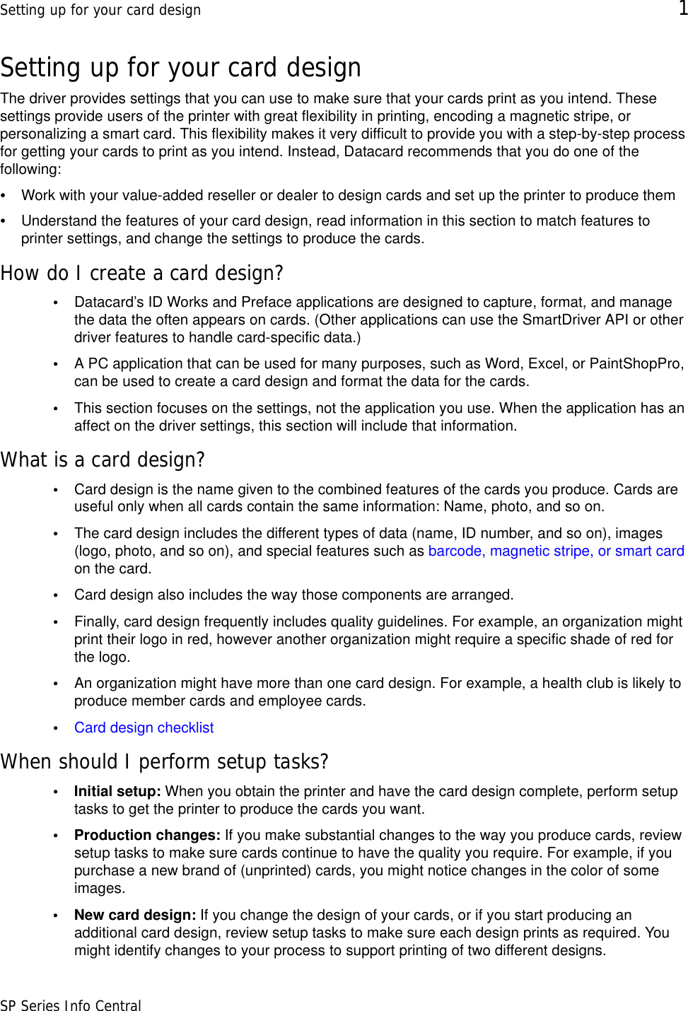 Setting up for your card design 1SP Series Info CentralSetting up for your card designThe driver provides settings that you can use to make sure that your cards print as you intend. These settings provide users of the printer with great flexibility in printing, encoding a magnetic stripe, or personalizing a smart card. This flexibility makes it very difficult to provide you with a step-by-step process for getting your cards to print as you intend. Instead, Datacard recommends that you do one of the following:•Work with your value-added reseller or dealer to design cards and set up the printer to produce them•Understand the features of your card design, read information in this section to match features to printer settings, and change the settings to produce the cards.How do I create a card design?•Datacard’s ID Works and Preface applications are designed to capture, format, and manage the data the often appears on cards. (Other applications can use the SmartDriver API or other driver features to handle card-specific data.)•A PC application that can be used for many purposes, such as Word, Excel, or PaintShopPro, can be used to create a card design and format the data for the cards.•This section focuses on the settings, not the application you use. When the application has an affect on the driver settings, this section will include that information.What is a card design?•Card design is the name given to the combined features of the cards you produce. Cards are useful only when all cards contain the same information: Name, photo, and so on. •The card design includes the different types of data (name, ID number, and so on), images (logo, photo, and so on), and special features such as barcode, magnetic stripe, or smart card on the card. •Card design also includes the way those components are arranged. •Finally, card design frequently includes quality guidelines. For example, an organization might print their logo in red, however another organization might require a specific shade of red for the logo.•An organization might have more than one card design. For example, a health club is likely to produce member cards and employee cards.•Card design checklistWhen should I perform setup tasks?• Initial setup: When you obtain the printer and have the card design complete, perform setup tasks to get the printer to produce the cards you want.• Production changes: If you make substantial changes to the way you produce cards, review setup tasks to make sure cards continue to have the quality you require. For example, if you purchase a new brand of (unprinted) cards, you might notice changes in the color of some images.• New card design: If you change the design of your cards, or if you start producing an additional card design, review setup tasks to make sure each design prints as required. You might identify changes to your process to support printing of two different designs.