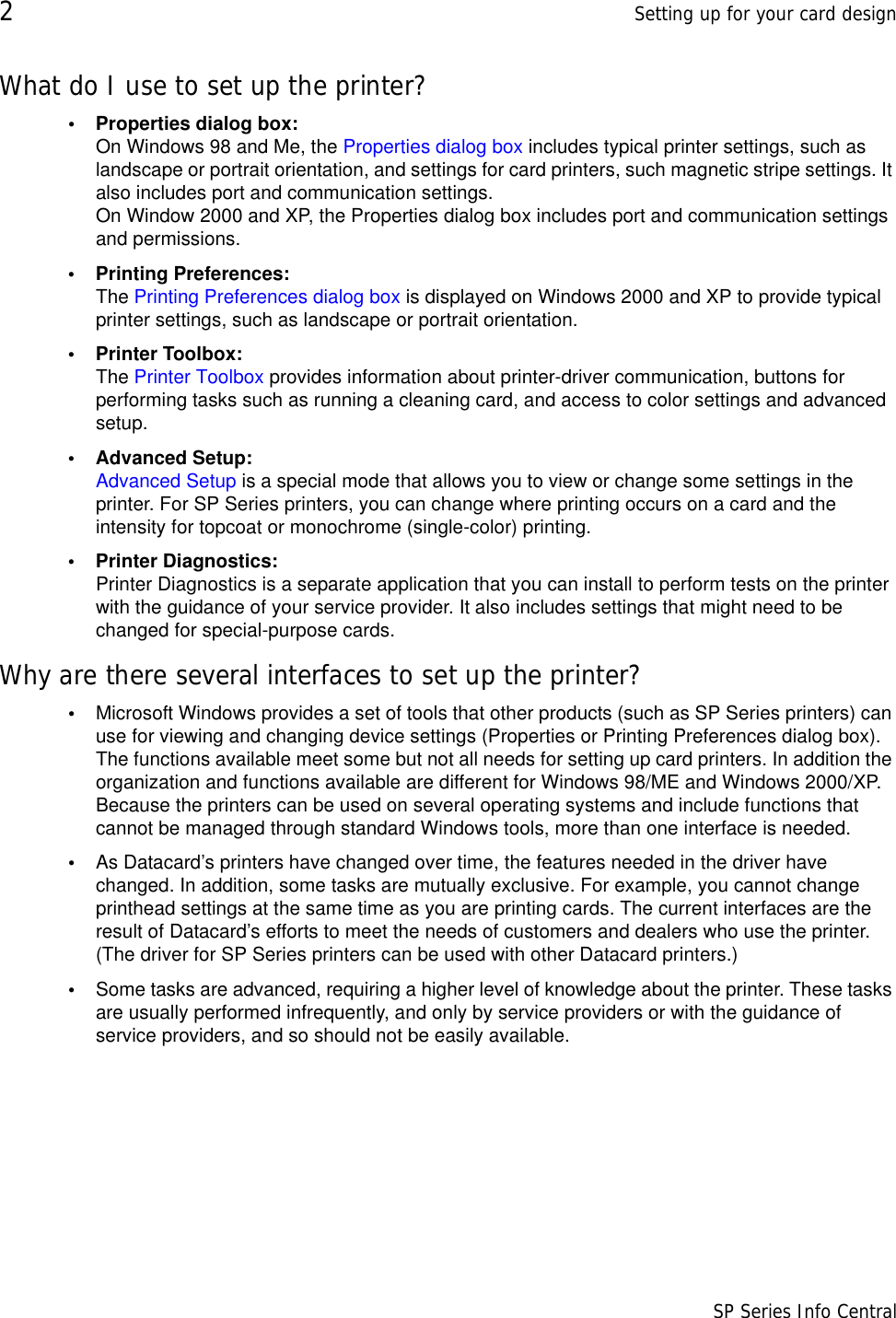 2Setting up for your card design                      SP Series Info CentralWhat do I use to set up the printer?• Properties dialog box:  On Windows 98 and Me, the Properties dialog box includes typical printer settings, such as landscape or portrait orientation, and settings for card printers, such magnetic stripe settings. It also includes port and communication settings. On Window 2000 and XP, the Properties dialog box includes port and communication settings and permissions.• Printing Preferences: The Printing Preferences dialog box is displayed on Windows 2000 and XP to provide typical printer settings, such as landscape or portrait orientation.• Printer Toolbox: The Printer Toolbox provides information about printer-driver communication, buttons for performing tasks such as running a cleaning card, and access to color settings and advanced setup.• Advanced Setup: Advanced Setup is a special mode that allows you to view or change some settings in the printer. For SP Series printers, you can change where printing occurs on a card and the intensity for topcoat or monochrome (single-color) printing.• Printer Diagnostics: Printer Diagnostics is a separate application that you can install to perform tests on the printer with the guidance of your service provider. It also includes settings that might need to be changed for special-purpose cards.Why are there several interfaces to set up the printer?•Microsoft Windows provides a set of tools that other products (such as SP Series printers) can use for viewing and changing device settings (Properties or Printing Preferences dialog box). The functions available meet some but not all needs for setting up card printers. In addition the organization and functions available are different for Windows 98/ME and Windows 2000/XP. Because the printers can be used on several operating systems and include functions that cannot be managed through standard Windows tools, more than one interface is needed.•As Datacard’s printers have changed over time, the features needed in the driver have changed. In addition, some tasks are mutually exclusive. For example, you cannot change printhead settings at the same time as you are printing cards. The current interfaces are the result of Datacard’s efforts to meet the needs of customers and dealers who use the printer. (The driver for SP Series printers can be used with other Datacard printers.)•Some tasks are advanced, requiring a higher level of knowledge about the printer. These tasks are usually performed infrequently, and only by service providers or with the guidance of service providers, and so should not be easily available.