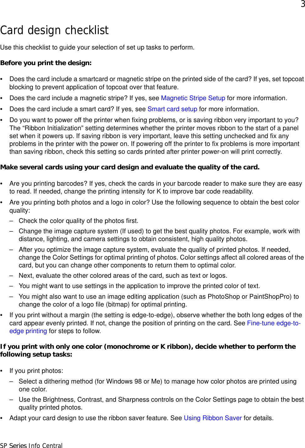 3SP Series Info CentralCard design checklistUse this checklist to guide your selection of set up tasks to perform.Before you print the design:•Does the card include a smartcard or magnetic stripe on the printed side of the card? If yes, set topcoat blocking to prevent application of topcoat over that feature.•Does the card include a magnetic stripe? If yes, see Magnetic Stripe Setup for more information.•Does the card include a smart card? If yes, see Smart card setup for more information.•Do you want to power off the printer when fixing problems, or is saving ribbon very important to you? The “Ribbon Initialization” setting determines whether the printer moves ribbon to the start of a panel set when it powers up. If saving ribbon is very important, leave this setting unchecked and fix any problems in the printer with the power on. If powering off the printer to fix problems is more important than saving ribbon, check this setting so cards printed after printer power-on will print correctly.Make several cards using your card design and evaluate the quality of the card. •Are you printing barcodes? If yes, check the cards in your barcode reader to make sure they are easy to read. If needed, change the printing intensity for K to improve bar code readability.•Are you printing both photos and a logo in color? Use the following sequence to obtain the best color quality:– Check the color quality of the photos first. – Change the image capture system (If used) to get the best quality photos. For example, work with distance, lighting, and camera settings to obtain consistent, high quality photos.– After you optimize the image capture system, evaluate the quality of printed photos. If needed, change the Color Settings for optimal printing of photos. Color settings affect all colored areas of the card, but you can change other components to return them to optimal color.– Next, evaluate the other colored areas of the card, such as text or logos. – You might want to use settings in the application to improve the printed color of text.– You might also want to use an image editing application (such as PhotoShop or PaintShopPro) to change the color of a logo file (bitmap) for optimal printing.•If you print without a margin (the setting is edge-to-edge), observe whether the both long edges of the card appear evenly printed. If not, change the position of printing on the card. See Fine-tune edge-to-edge printing for steps to follow.If you print with only one color (monochrome or K ribbon), decide whether to perform the following setup tasks:•If you print photos:– Select a dithering method (for Windows 98 or Me) to manage how color photos are printed using one color.– Use the Brightness, Contrast, and Sharpness controls on the Color Settings page to obtain the best quality printed photos.•Adapt your card design to use the ribbon saver feature. See Using Ribbon Saver for details.