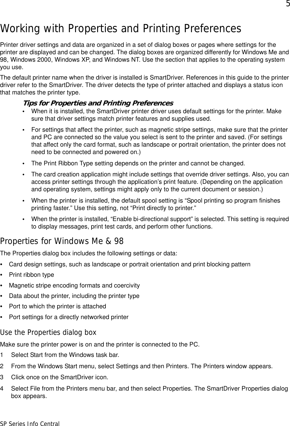 5SP Series Info CentralWorking with Properties and Printing PreferencesPrinter driver settings and data are organized in a set of dialog boxes or pages where settings for the printer are displayed and can be changed. The dialog boxes are organized differently for Windows Me and 98, Windows 2000, Windows XP, and Windows NT. Use the section that applies to the operating system you use.The default printer name when the driver is installed is SmartDriver. References in this guide to the printer driver refer to the SmartDriver. The driver detects the type of printer attached and displays a status icon that matches the printer type. Tips for Properties and Printing Preferences•When it is installed, the SmartDriver printer driver uses default settings for the printer. Make sure that driver settings match printer features and supplies used.•For settings that affect the printer, such as magnetic stripe settings, make sure that the printer and PC are connected so the value you select is sent to the printer and saved. (For settings that affect only the card format, such as landscape or portrait orientation, the printer does not need to be connected and powered on.)•The Print Ribbon Type setting depends on the printer and cannot be changed. •The card creation application might include settings that override driver settings. Also, you can access printer settings through the application’s print feature. (Depending on the application and operating system, settings might apply only to the current document or session.)•When the printer is installed, the default spool setting is “Spool printing so program finishes printing faster.” Use this setting, not “Print directly to printer.” •When the printer is installed, “Enable bi-directional support” is selected. This setting is required to display messages, print test cards, and perform other functions.Properties for Windows Me &amp; 98The Properties dialog box includes the following settings or data: •Card design settings, such as landscape or portrait orientation and print blocking pattern•Print ribbon type•Magnetic stripe encoding formats and coercivity•Data about the printer, including the printer type •Port to which the printer is attached•Port settings for a directly networked printerUse the Properties dialog boxMake sure the printer power is on and the printer is connected to the PC.1 Select Start from the Windows task bar.2 From the Windows Start menu, select Settings and then Printers. The Printers window appears.3 Click once on the SmartDriver icon.4 Select File from the Printers menu bar, and then select Properties. The SmartDriver Properties dialog box appears.