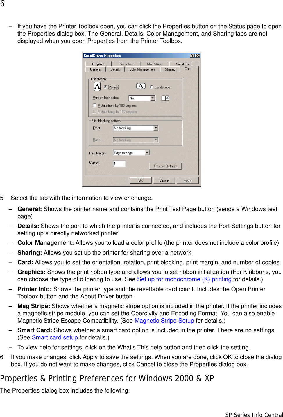 6                      SP Series Info Central– If you have the Printer Toolbox open, you can click the Properties button on the Status page to open the Properties dialog box. The General, Details, Color Management, and Sharing tabs are not displayed when you open Properties from the Printer Toolbox.5 Select the tab with the information to view or change.–General: Shows the printer name and contains the Print Test Page button (sends a Windows test page)–Details: Shows the port to which the printer is connected, and includes the Port Settings button for setting up a directly networked printer–Color Management: Allows you to load a color profile (the printer does not include a color profile)–Sharing: Allows you set up the printer for sharing over a network–Card: Allows you to set the orientation, rotation, print blocking, print margin, and number of copies –Graphics: Shows the print ribbon type and allows you to set ribbon initialization (For K ribbons, you can choose the type of dithering to use. See Set up for monochrome (K) printing for details.)–Printer Info: Shows the printer type and the resettable card count. Includes the Open Printer Toolbox button and the About Driver button.–Mag Stripe: Shows whether a magnetic stripe option is included in the printer. If the printer includes a magnetic stripe module, you can set the Coercivity and Encoding Format. You can also enable Magnetic Stripe Escape Compatibility. (See Magnetic Stripe Setup for details.) –Smart Card: Shows whether a smart card option is included in the printer. There are no settings. (See Smart card setup for details.) – To view help for settings, click on the What&apos;s This help button and then click the setting.6 If you make changes, click Apply to save the settings. When you are done, click OK to close the dialog box. If you do not want to make changes, click Cancel to close the Properties dialog box.Properties &amp; Printing Preferences for Windows 2000 &amp; XPThe Properties dialog box includes the following: