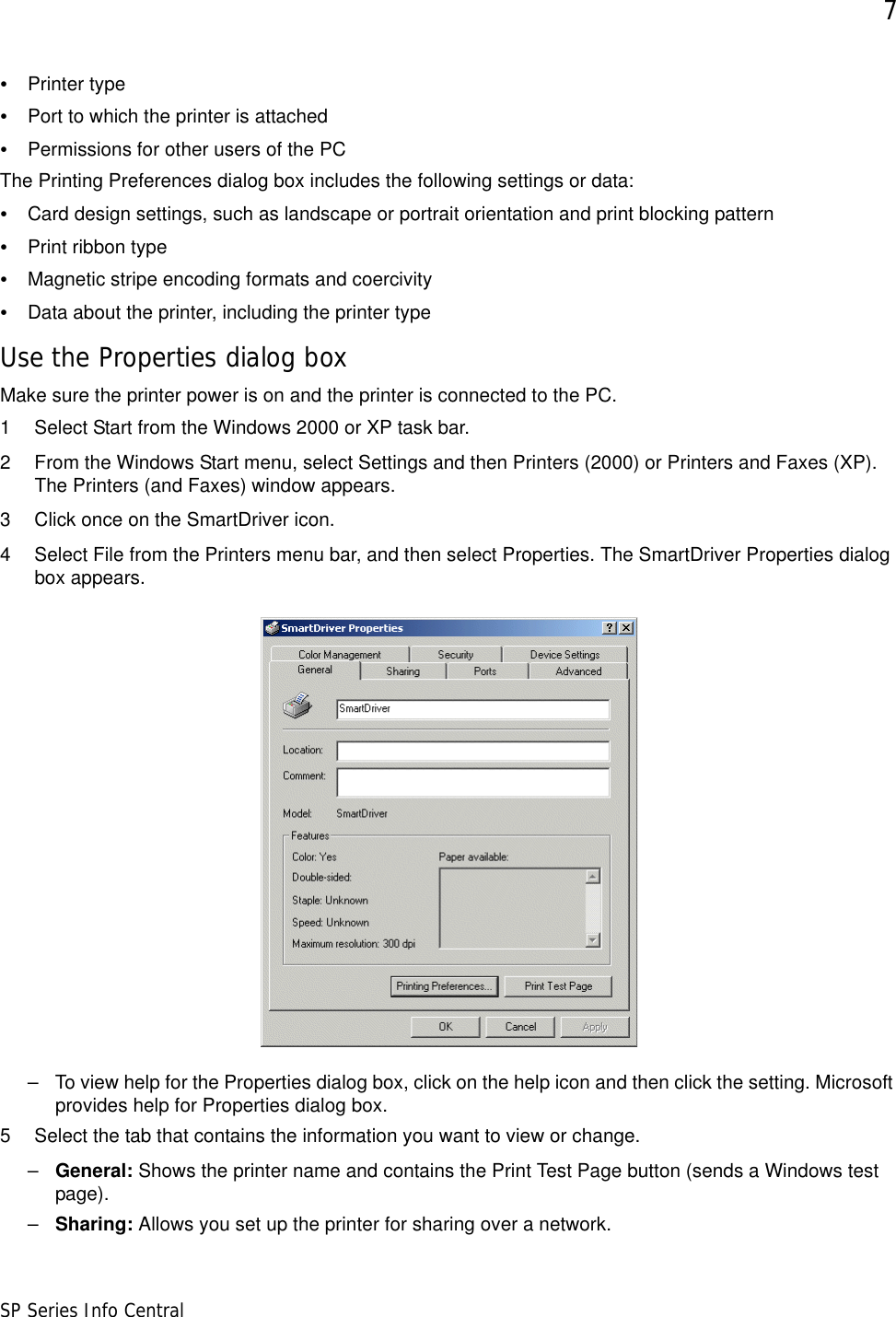 7SP Series Info Central•Printer type•Port to which the printer is attached•Permissions for other users of the PCThe Printing Preferences dialog box includes the following settings or data: •Card design settings, such as landscape or portrait orientation and print blocking pattern•Print ribbon type•Magnetic stripe encoding formats and coercivity•Data about the printer, including the printer type Use the Properties dialog boxMake sure the printer power is on and the printer is connected to the PC.1 Select Start from the Windows 2000 or XP task bar.2 From the Windows Start menu, select Settings and then Printers (2000) or Printers and Faxes (XP). The Printers (and Faxes) window appears.3 Click once on the SmartDriver icon.4 Select File from the Printers menu bar, and then select Properties. The SmartDriver Properties dialog box appears.– To view help for the Properties dialog box, click on the help icon and then click the setting. Microsoft provides help for Properties dialog box. 5 Select the tab that contains the information you want to view or change. –General: Shows the printer name and contains the Print Test Page button (sends a Windows test page).–Sharing: Allows you set up the printer for sharing over a network.