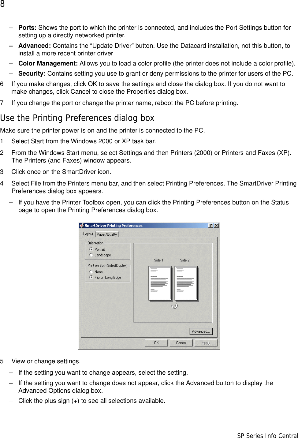 8                      SP Series Info Central–Ports: Shows the port to which the printer is connected, and includes the Port Settings button for setting up a directly networked printer.– Advanced: Contains the “Update Driver” button. Use the Datacard installation, not this button, to install a more recent printer driver–Color Management: Allows you to load a color profile (the printer does not include a color profile).–Security: Contains setting you use to grant or deny permissions to the printer for users of the PC.6 If you make changes, click OK to save the settings and close the dialog box. If you do not want to make changes, click Cancel to close the Properties dialog box.7 If you change the port or change the printer name, reboot the PC before printing.Use the Printing Preferences dialog boxMake sure the printer power is on and the printer is connected to the PC.1 Select Start from the Windows 2000 or XP task bar.2 From the Windows Start menu, select Settings and then Printers (2000) or Printers and Faxes (XP). The Printers (and Faxes) window appears.3 Click once on the SmartDriver icon.4 Select File from the Printers menu bar, and then select Printing Preferences. The SmartDriver Printing Preferences dialog box appears.– If you have the Printer Toolbox open, you can click the Printing Preferences button on the Status page to open the Printing Preferences dialog box.5 View or change settings.– If the setting you want to change appears, select the setting.– If the setting you want to change does not appear, click the Advanced button to display the Advanced Options dialog box. – Click the plus sign (+) to see all selections available. 