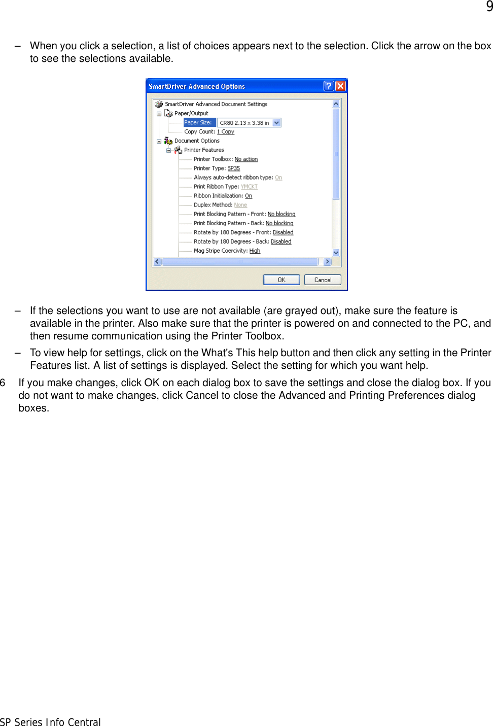 9SP Series Info Central– When you click a selection, a list of choices appears next to the selection. Click the arrow on the box to see the selections available. – If the selections you want to use are not available (are grayed out), make sure the feature is available in the printer. Also make sure that the printer is powered on and connected to the PC, and then resume communication using the Printer Toolbox. – To view help for settings, click on the What&apos;s This help button and then click any setting in the Printer Features list. A list of settings is displayed. Select the setting for which you want help.6 If you make changes, click OK on each dialog box to save the settings and close the dialog box. If you do not want to make changes, click Cancel to close the Advanced and Printing Preferences dialog boxes.