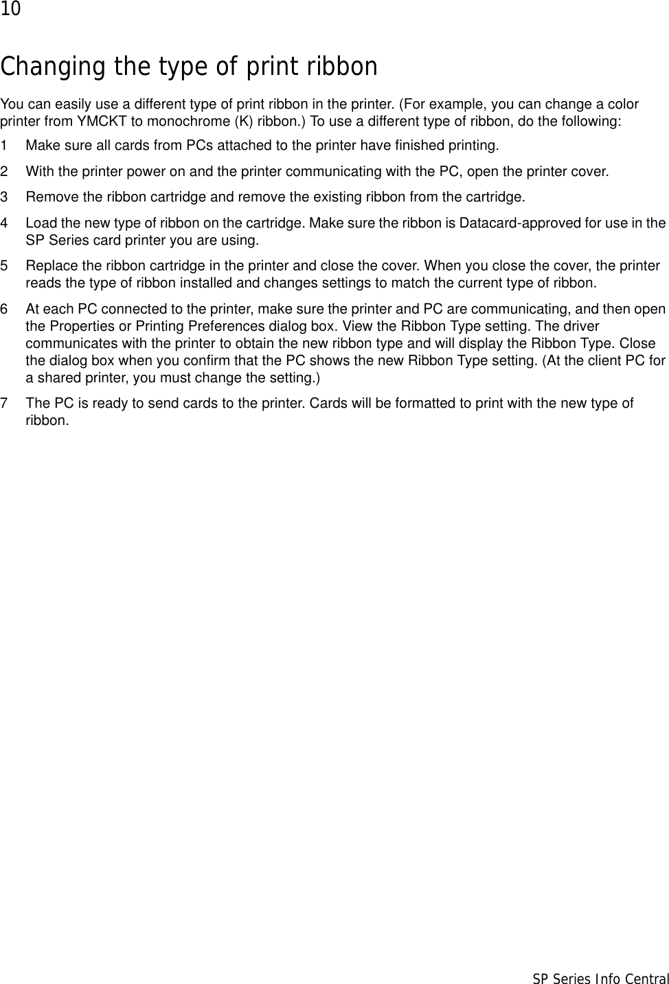 10                      SP Series Info CentralChanging the type of print ribbonYou can easily use a different type of print ribbon in the printer. (For example, you can change a color printer from YMCKT to monochrome (K) ribbon.) To use a different type of ribbon, do the following:1 Make sure all cards from PCs attached to the printer have finished printing.2 With the printer power on and the printer communicating with the PC, open the printer cover.3 Remove the ribbon cartridge and remove the existing ribbon from the cartridge.4 Load the new type of ribbon on the cartridge. Make sure the ribbon is Datacard-approved for use in the SP Series card printer you are using.5 Replace the ribbon cartridge in the printer and close the cover. When you close the cover, the printer reads the type of ribbon installed and changes settings to match the current type of ribbon.6 At each PC connected to the printer, make sure the printer and PC are communicating, and then open the Properties or Printing Preferences dialog box. View the Ribbon Type setting. The driver communicates with the printer to obtain the new ribbon type and will display the Ribbon Type. Close the dialog box when you confirm that the PC shows the new Ribbon Type setting. (At the client PC for a shared printer, you must change the setting.)7 The PC is ready to send cards to the printer. Cards will be formatted to print with the new type of ribbon.