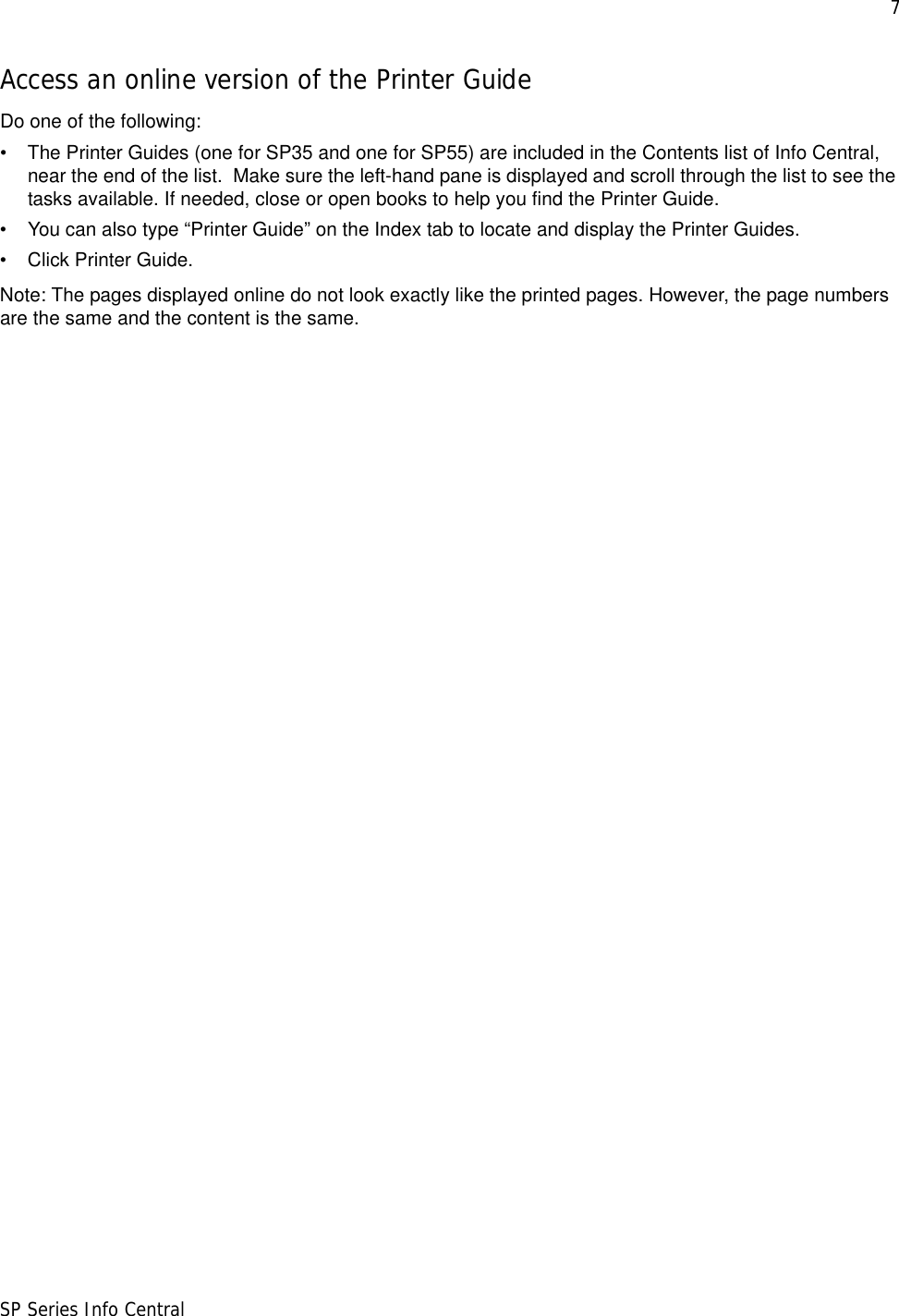 7SP Series Info CentralAccess an online version of the Printer GuideDo one of the following:• The Printer Guides (one for SP35 and one for SP55) are included in the Contents list of Info Central, near the end of the list.  Make sure the left-hand pane is displayed and scroll through the list to see the tasks available. If needed, close or open books to help you find the Printer Guide. • You can also type “Printer Guide” on the Index tab to locate and display the Printer Guides.• Click Printer Guide.Note: The pages displayed online do not look exactly like the printed pages. However, the page numbers are the same and the content is the same.