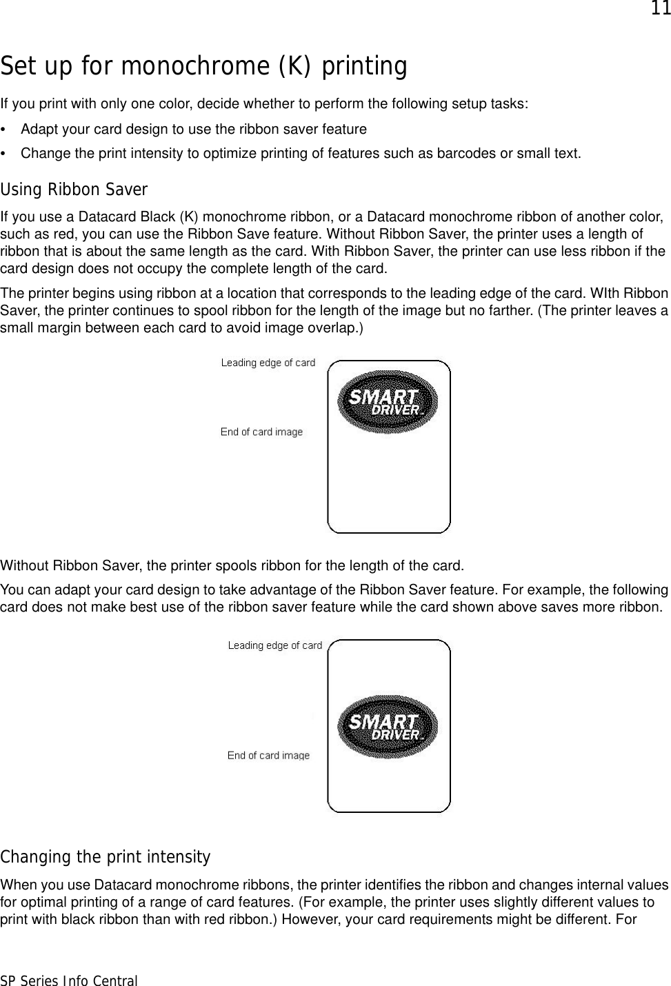 11SP Series Info CentralSet up for monochrome (K) printingIf you print with only one color, decide whether to perform the following setup tasks:•Adapt your card design to use the ribbon saver feature•Change the print intensity to optimize printing of features such as barcodes or small text.Using Ribbon SaverIf you use a Datacard Black (K) monochrome ribbon, or a Datacard monochrome ribbon of another color, such as red, you can use the Ribbon Save feature. Without Ribbon Saver, the printer uses a length of ribbon that is about the same length as the card. With Ribbon Saver, the printer can use less ribbon if the card design does not occupy the complete length of the card. The printer begins using ribbon at a location that corresponds to the leading edge of the card. WIth Ribbon Saver, the printer continues to spool ribbon for the length of the image but no farther. (The printer leaves a small margin between each card to avoid image overlap.)Without Ribbon Saver, the printer spools ribbon for the length of the card.You can adapt your card design to take advantage of the Ribbon Saver feature. For example, the following card does not make best use of the ribbon saver feature while the card shown above saves more ribbon.Changing the print intensityWhen you use Datacard monochrome ribbons, the printer identifies the ribbon and changes internal values for optimal printing of a range of card features. (For example, the printer uses slightly different values to print with black ribbon than with red ribbon.) However, your card requirements might be different. For 