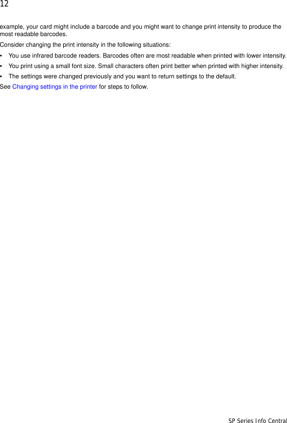 12                      SP Series Info Centralexample, your card might include a barcode and you might want to change print intensity to produce the most readable barcodes.Consider changing the print intensity in the following situations:•You use infrared barcode readers. Barcodes often are most readable when printed with lower intensity.•You print using a small font size. Small characters often print better when printed with higher intensity.•The settings were changed previously and you want to return settings to the default.See Changing settings in the printer for steps to follow.
