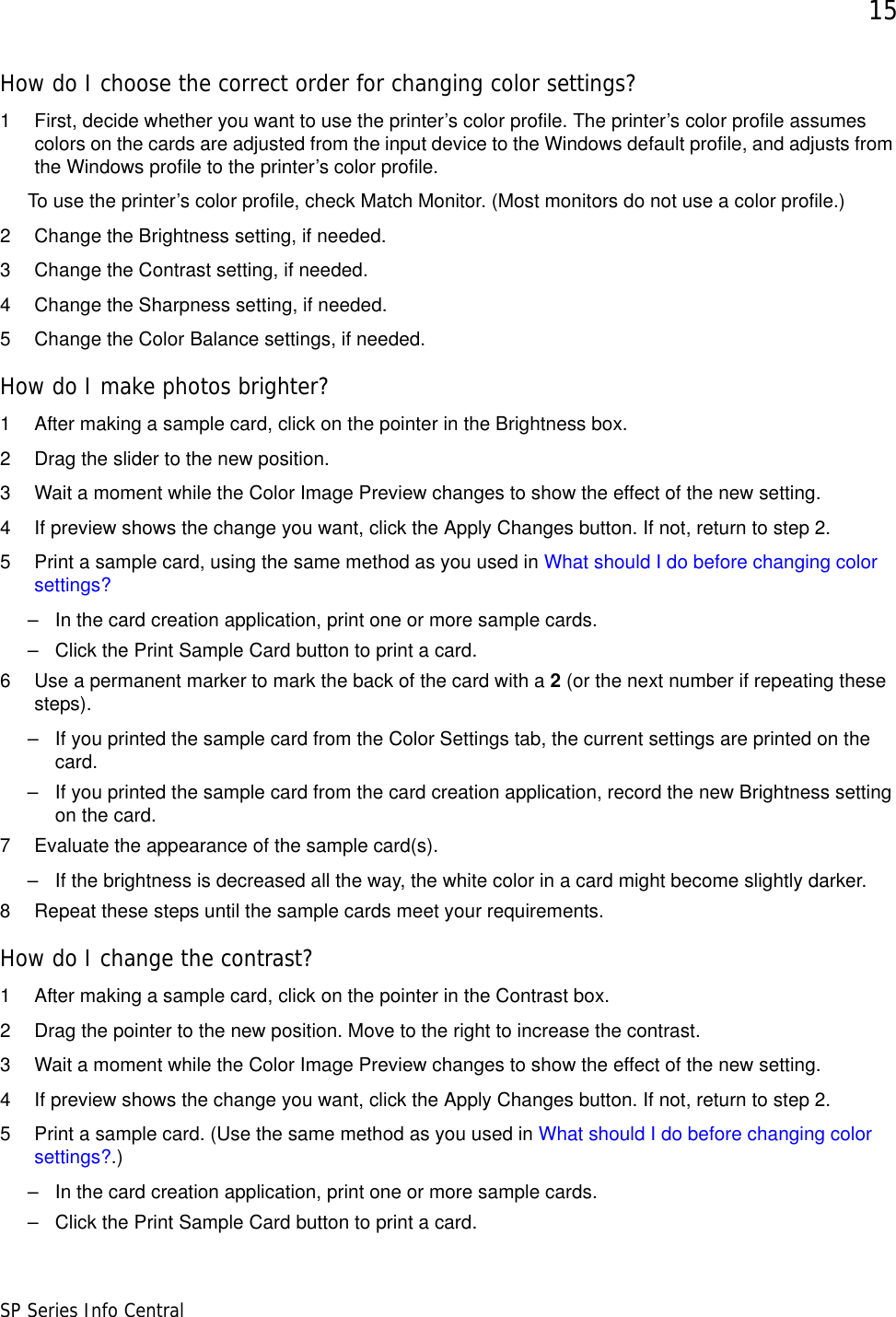 15SP Series Info CentralHow do I choose the correct order for changing color settings?1 First, decide whether you want to use the printer’s color profile. The printer’s color profile assumes colors on the cards are adjusted from the input device to the Windows default profile, and adjusts from the Windows profile to the printer’s color profile.To use the printer’s color profile, check Match Monitor. (Most monitors do not use a color profile.)2 Change the Brightness setting, if needed.3 Change the Contrast setting, if needed.4 Change the Sharpness setting, if needed.5 Change the Color Balance settings, if needed.How do I make photos brighter?1 After making a sample card, click on the pointer in the Brightness box.2 Drag the slider to the new position.3 Wait a moment while the Color Image Preview changes to show the effect of the new setting.4 If preview shows the change you want, click the Apply Changes button. If not, return to step 2.5 Print a sample card, using the same method as you used in What should I do before changing color settings?– In the card creation application, print one or more sample cards.– Click the Print Sample Card button to print a card.6 Use a permanent marker to mark the back of the card with a 2 (or the next number if repeating these steps). – If you printed the sample card from the Color Settings tab, the current settings are printed on the card. – If you printed the sample card from the card creation application, record the new Brightness setting on the card. 7 Evaluate the appearance of the sample card(s).– If the brightness is decreased all the way, the white color in a card might become slightly darker.8 Repeat these steps until the sample cards meet your requirements.How do I change the contrast?1 After making a sample card, click on the pointer in the Contrast box.2 Drag the pointer to the new position. Move to the right to increase the contrast.3 Wait a moment while the Color Image Preview changes to show the effect of the new setting. 4 If preview shows the change you want, click the Apply Changes button. If not, return to step 2.5 Print a sample card. (Use the same method as you used in What should I do before changing color settings?.)– In the card creation application, print one or more sample cards.– Click the Print Sample Card button to print a card.