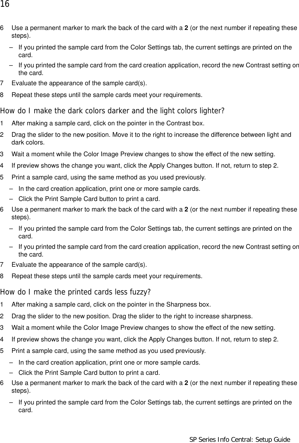 16                                      SP Series Info Central: Setup Guide6 Use a permanent marker to mark the back of the card with a 2 (or the next number if repeating these steps). – If you printed the sample card from the Color Settings tab, the current settings are printed on the card. – If you printed the sample card from the card creation application, record the new Contrast setting on the card. 7 Evaluate the appearance of the sample card(s).8 Repeat these steps until the sample cards meet your requirements.How do I make the dark colors darker and the light colors lighter?1 After making a sample card, click on the pointer in the Contrast box.2 Drag the slider to the new position. Move it to the right to increase the difference between light and dark colors.3 Wait a moment while the Color Image Preview changes to show the effect of the new setting. 4 If preview shows the change you want, click the Apply Changes button. If not, return to step 2.5 Print a sample card, using the same method as you used previously.– In the card creation application, print one or more sample cards.– Click the Print Sample Card button to print a card.6 Use a permanent marker to mark the back of the card with a 2 (or the next number if repeating these steps).– If you printed the sample card from the Color Settings tab, the current settings are printed on the card. – If you printed the sample card from the card creation application, record the new Contrast setting on the card. 7 Evaluate the appearance of the sample card(s).8 Repeat these steps until the sample cards meet your requirements.How do I make the printed cards less fuzzy?1 After making a sample card, click on the pointer in the Sharpness box.2 Drag the slider to the new position. Drag the slider to the right to increase sharpness.3 Wait a moment while the Color Image Preview changes to show the effect of the new setting. 4 If preview shows the change you want, click the Apply Changes button. If not, return to step 2.5 Print a sample card, using the same method as you used previously.– In the card creation application, print one or more sample cards.– Click the Print Sample Card button to print a card.6 Use a permanent marker to mark the back of the card with a 2 (or the next number if repeating these steps).– If you printed the sample card from the Color Settings tab, the current settings are printed on the card. 