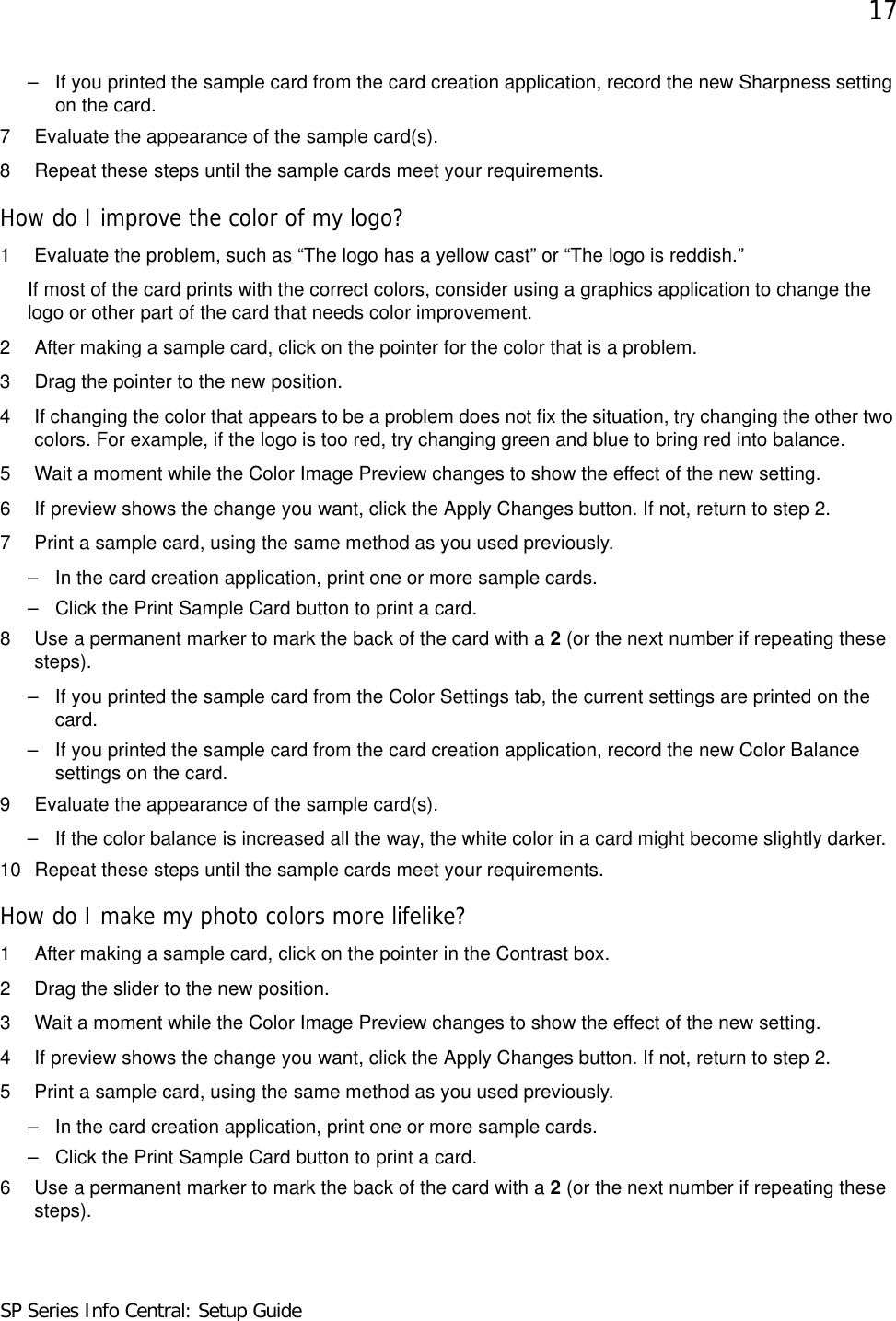 17SP Series Info Central: Setup Guide– If you printed the sample card from the card creation application, record the new Sharpness setting on the card. 7 Evaluate the appearance of the sample card(s).8 Repeat these steps until the sample cards meet your requirements.How do I improve the color of my logo?1 Evaluate the problem, such as “The logo has a yellow cast” or “The logo is reddish.”If most of the card prints with the correct colors, consider using a graphics application to change the logo or other part of the card that needs color improvement.2 After making a sample card, click on the pointer for the color that is a problem.3 Drag the pointer to the new position.4 If changing the color that appears to be a problem does not fix the situation, try changing the other two colors. For example, if the logo is too red, try changing green and blue to bring red into balance.5 Wait a moment while the Color Image Preview changes to show the effect of the new setting. 6 If preview shows the change you want, click the Apply Changes button. If not, return to step 2.7 Print a sample card, using the same method as you used previously.– In the card creation application, print one or more sample cards.– Click the Print Sample Card button to print a card.8 Use a permanent marker to mark the back of the card with a 2 (or the next number if repeating these steps).– If you printed the sample card from the Color Settings tab, the current settings are printed on the card. – If you printed the sample card from the card creation application, record the new Color Balance settings on the card. 9 Evaluate the appearance of the sample card(s).– If the color balance is increased all the way, the white color in a card might become slightly darker.10 Repeat these steps until the sample cards meet your requirements.How do I make my photo colors more lifelike?1 After making a sample card, click on the pointer in the Contrast box.2 Drag the slider to the new position.3 Wait a moment while the Color Image Preview changes to show the effect of the new setting. 4 If preview shows the change you want, click the Apply Changes button. If not, return to step 2.5 Print a sample card, using the same method as you used previously.– In the card creation application, print one or more sample cards.– Click the Print Sample Card button to print a card.6 Use a permanent marker to mark the back of the card with a 2 (or the next number if repeating these steps).