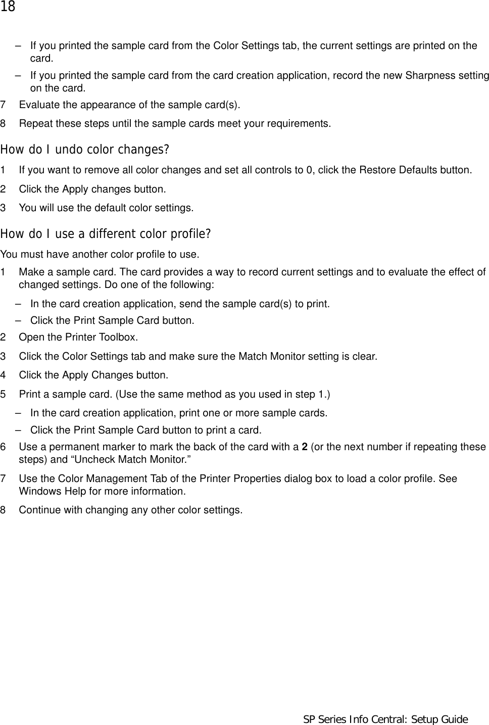 18                                    SP Series Info Central: Setup Guide  – If you printed the sample card from the Color Settings tab, the current settings are printed on the card. – If you printed the sample card from the card creation application, record the new Sharpness setting on the card. 7 Evaluate the appearance of the sample card(s).8 Repeat these steps until the sample cards meet your requirements.How do I undo color changes?1 If you want to remove all color changes and set all controls to 0, click the Restore Defaults button.2 Click the Apply changes button.3 You will use the default color settings.How do I use a different color profile?You must have another color profile to use.1 Make a sample card. The card provides a way to record current settings and to evaluate the effect of changed settings. Do one of the following:– In the card creation application, send the sample card(s) to print.– Click the Print Sample Card button.2 Open the Printer Toolbox.3 Click the Color Settings tab and make sure the Match Monitor setting is clear. 4 Click the Apply Changes button.5 Print a sample card. (Use the same method as you used in step 1.)– In the card creation application, print one or more sample cards.– Click the Print Sample Card button to print a card.6 Use a permanent marker to mark the back of the card with a 2 (or the next number if repeating these steps) and “Uncheck Match Monitor.”7 Use the Color Management Tab of the Printer Properties dialog box to load a color profile. See Windows Help for more information. 8 Continue with changing any other color settings.