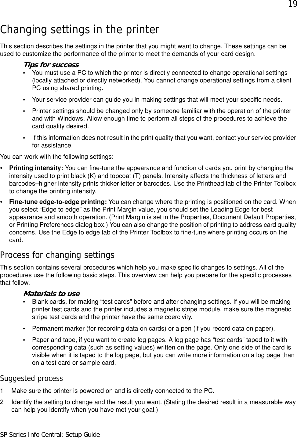 19SP Series Info Central: Setup GuideChanging settings in the printerThis section describes the settings in the printer that you might want to change. These settings can be used to customize the performance of the printer to meet the demands of your card design. Tips for success•You must use a PC to which the printer is directly connected to change operational settings (locally attached or directly networked). You cannot change operational settings from a client PC using shared printing.•Your service provider can guide you in making settings that will meet your specific needs.•Printer settings should be changed only by someone familiar with the operation of the printer and with Windows. Allow enough time to perform all steps of the procedures to achieve the card quality desired.•If this information does not result in the print quality that you want, contact your service provider for assistance.You can work with the following settings:•Printing intensity: You can fine-tune the appearance and function of cards you print by changing the intensity used to print black (K) and topcoat (T) panels. Intensity affects the thickness of letters and barcodes–higher intensity prints thicker letter or barcodes. Use the Printhead tab of the Printer Toolbox to change the printing intensity. •Fine-tune edge-to-edge printing: You can change where the printing is positioned on the card. When you select “Edge to edge” as the Print Margin value, you should set the Leading Edge for best appearance and smooth operation. (Print Margin is set in the Properties, Document Default Properties, or Printing Preferences dialog box.) You can also change the position of printing to address card quality concerns. Use the Edge to edge tab of the Printer Toolbox to fine-tune where printing occurs on the card.Process for changing settingsThis section contains several procedures which help you make specific changes to settings. All of the procedures use the following basic steps. This overview can help you prepare for the specific processes that follow.Materials to use•Blank cards, for making “test cards” before and after changing settings. If you will be making printer test cards and the printer includes a magnetic stripe module, make sure the magnetic stripe test cards and the printer have the same coercivity.•Permanent marker (for recording data on cards) or a pen (if you record data on paper).•Paper and tape, if you want to create log pages. A log page has “test cards” taped to it with corresponding data (such as setting values) written on the page. Only one side of the card is visible when it is taped to the log page, but you can write more information on a log page than on a test card or sample card.Suggested process1 Make sure the printer is powered on and is directly connected to the PC.2 Identify the setting to change and the result you want. (Stating the desired result in a measurable way can help you identify when you have met your goal.)