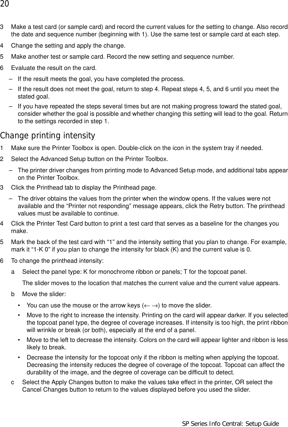 20                                      SP Series Info Central: Setup Guide3 Make a test card (or sample card) and record the current values for the setting to change. Also record the date and sequence number (beginning with 1). Use the same test or sample card at each step.4 Change the setting and apply the change.5 Make another test or sample card. Record the new setting and sequence number. 6 Evaluate the result on the card. – If the result meets the goal, you have completed the process.– If the result does not meet the goal, return to step 4. Repeat steps 4, 5, and 6 until you meet the stated goal. – If you have repeated the steps several times but are not making progress toward the stated goal, consider whether the goal is possible and whether changing this setting will lead to the goal. Return to the settings recorded in step 1.Change printing intensity1 Make sure the Printer Toolbox is open. Double-click on the icon in the system tray if needed. 2 Select the Advanced Setup button on the Printer Toolbox.– The printer driver changes from printing mode to Advanced Setup mode, and additional tabs appear on the Printer Toolbox.3 Click the Printhead tab to display the Printhead page.– The driver obtains the values from the printer when the window opens. If the values were not available and the “Printer not responding” message appears, click the Retry button. The printhead values must be available to continue. 4 Click the Printer Test Card button to print a test card that serves as a baseline for the changes you make. 5 Mark the back of the test card with “1” and the intensity setting that you plan to change. For example, mark it “1-K 0” if you plan to change the intensity for black (K) and the current value is 0.6 To change the printhead intensity:a Select the panel type: K for monochrome ribbon or panels; T for the topcoat panel.The slider moves to the location that matches the current value and the current value appears.b Move the slider:• You can use the mouse or the arrow keys (← →) to move the slider.• Move to the right to increase the intensity. Printing on the card will appear darker. If you selected the topcoat panel type, the degree of coverage increases. If intensity is too high, the print ribbon will wrinkle or break (or both), especially at the end of a panel.• Move to the left to decrease the intensity. Colors on the card will appear lighter and ribbon is less likely to break.• Decrease the intensity for the topcoat only if the ribbon is melting when applying the topcoat. Decreasing the intensity reduces the degree of coverage of the topcoat. Topcoat can affect the durability of the image, and the degree of coverage can be difficult to detect.c Select the Apply Changes button to make the values take effect in the printer, OR select the Cancel Changes button to return to the values displayed before you used the slider. 