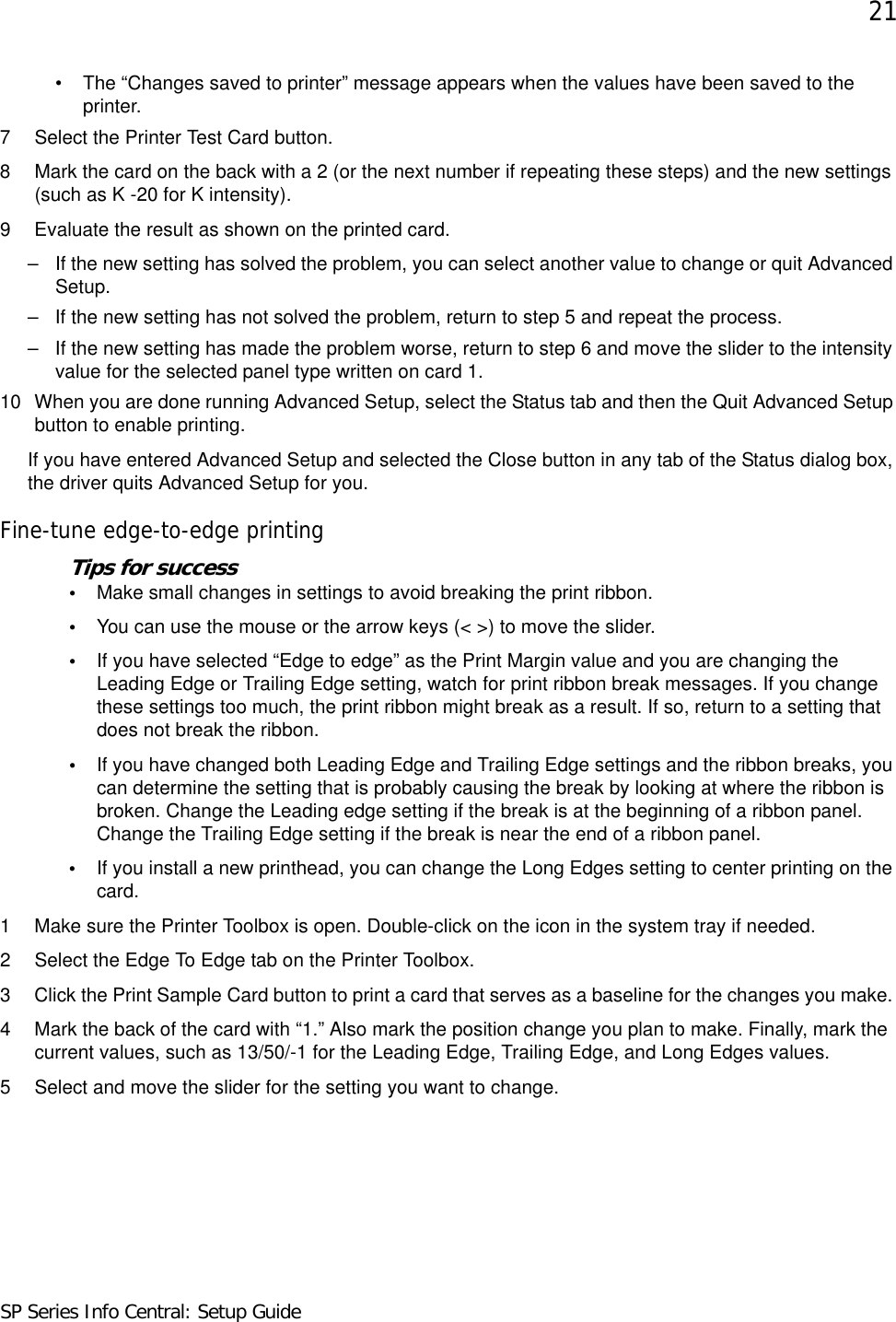 21SP Series Info Central: Setup Guide• The “Changes saved to printer” message appears when the values have been saved to the printer.7 Select the Printer Test Card button.8 Mark the card on the back with a 2 (or the next number if repeating these steps) and the new settings (such as K -20 for K intensity).9 Evaluate the result as shown on the printed card.– If the new setting has solved the problem, you can select another value to change or quit Advanced Setup.– If the new setting has not solved the problem, return to step 5 and repeat the process.– If the new setting has made the problem worse, return to step 6 and move the slider to the intensity value for the selected panel type written on card 1. 10 When you are done running Advanced Setup, select the Status tab and then the Quit Advanced Setup button to enable printing.If you have entered Advanced Setup and selected the Close button in any tab of the Status dialog box, the driver quits Advanced Setup for you. Fine-tune edge-to-edge printingTips for success•Make small changes in settings to avoid breaking the print ribbon.•You can use the mouse or the arrow keys (&lt; &gt;) to move the slider.•If you have selected “Edge to edge” as the Print Margin value and you are changing the Leading Edge or Trailing Edge setting, watch for print ribbon break messages. If you change these settings too much, the print ribbon might break as a result. If so, return to a setting that does not break the ribbon. •If you have changed both Leading Edge and Trailing Edge settings and the ribbon breaks, you can determine the setting that is probably causing the break by looking at where the ribbon is broken. Change the Leading edge setting if the break is at the beginning of a ribbon panel. Change the Trailing Edge setting if the break is near the end of a ribbon panel.•If you install a new printhead, you can change the Long Edges setting to center printing on the card.1 Make sure the Printer Toolbox is open. Double-click on the icon in the system tray if needed. 2 Select the Edge To Edge tab on the Printer Toolbox.3 Click the Print Sample Card button to print a card that serves as a baseline for the changes you make. 4 Mark the back of the card with “1.” Also mark the position change you plan to make. Finally, mark the current values, such as 13/50/-1 for the Leading Edge, Trailing Edge, and Long Edges values.5 Select and move the slider for the setting you want to change.