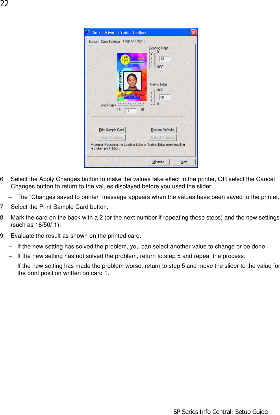 22                                    SP Series Info Central: Setup Guide6 Select the Apply Changes button to make the values take effect in the printer, OR select the Cancel Changes button to return to the values displayed before you used the slider. – The “Changes saved to printer” message appears when the values have been saved to the printer.7 Select the Print Sample Card button.8 Mark the card on the back with a 2 (or the next number if repeating these steps) and the new settings (such as 18/50/-1). 9 Evaluate the result as shown on the printed card.– If the new setting has solved the problem, you can select another value to change or be done.– If the new setting has not solved the problem, return to step 5 and repeat the process.– If the new setting has made the problem worse, return to step 5 and move the slider to the value for the print position written on card 1.