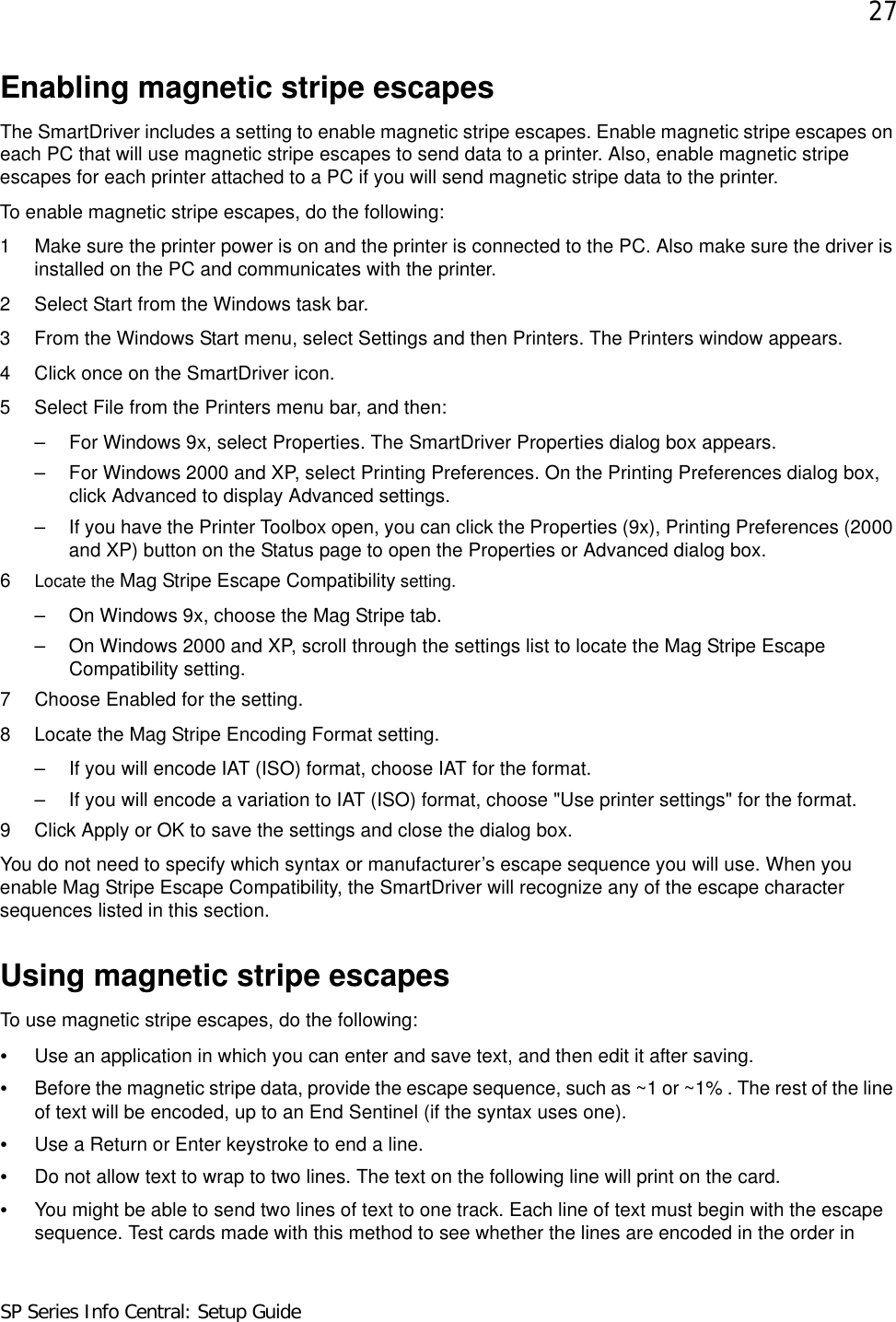 27SP Series Info Central: Setup GuideEnabling magnetic stripe escapesThe SmartDriver includes a setting to enable magnetic stripe escapes. Enable magnetic stripe escapes on each PC that will use magnetic stripe escapes to send data to a printer. Also, enable magnetic stripe escapes for each printer attached to a PC if you will send magnetic stripe data to the printer.To enable magnetic stripe escapes, do the following: 1 Make sure the printer power is on and the printer is connected to the PC. Also make sure the driver is installed on the PC and communicates with the printer.2 Select Start from the Windows task bar.3 From the Windows Start menu, select Settings and then Printers. The Printers window appears.4 Click once on the SmartDriver icon.5 Select File from the Printers menu bar, and then:– For Windows 9x, select Properties. The SmartDriver Properties dialog box appears.– For Windows 2000 and XP, select Printing Preferences. On the Printing Preferences dialog box, click Advanced to display Advanced settings.– If you have the Printer Toolbox open, you can click the Properties (9x), Printing Preferences (2000 and XP) button on the Status page to open the Properties or Advanced dialog box. 6Locate the Mag Stripe Escape Compatibility setting. – On Windows 9x, choose the Mag Stripe tab. – On Windows 2000 and XP, scroll through the settings list to locate the Mag Stripe Escape Compatibility setting. 7 Choose Enabled for the setting.8 Locate the Mag Stripe Encoding Format setting.– If you will encode IAT (ISO) format, choose IAT for the format.– If you will encode a variation to IAT (ISO) format, choose &quot;Use printer settings&quot; for the format.9 Click Apply or OK to save the settings and close the dialog box. You do not need to specify which syntax or manufacturer’s escape sequence you will use. When you enable Mag Stripe Escape Compatibility, the SmartDriver will recognize any of the escape character sequences listed in this section.Using magnetic stripe escapesTo use magnetic stripe escapes, do the following:•Use an application in which you can enter and save text, and then edit it after saving.•Before the magnetic stripe data, provide the escape sequence, such as ~1 or ~1% . The rest of the line of text will be encoded, up to an End Sentinel (if the syntax uses one). •Use a Return or Enter keystroke to end a line. •Do not allow text to wrap to two lines. The text on the following line will print on the card.•You might be able to send two lines of text to one track. Each line of text must begin with the escape sequence. Test cards made with this method to see whether the lines are encoded in the order in 