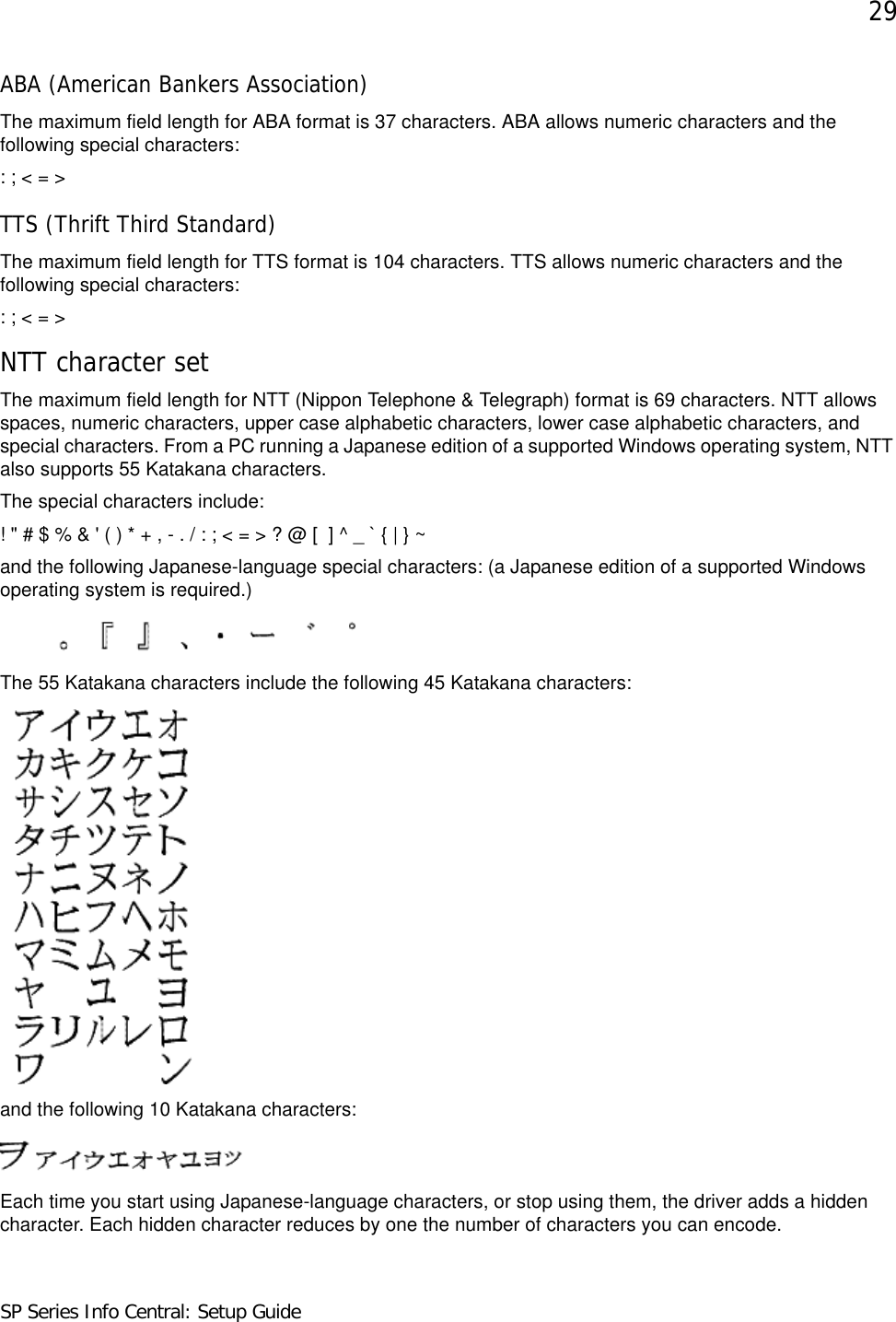 29SP Series Info Central: Setup GuideABA (American Bankers Association) The maximum field length for ABA format is 37 characters. ABA allows numeric characters and the following special characters:: ; &lt; = &gt;TTS (Thrift Third Standard) The maximum field length for TTS format is 104 characters. TTS allows numeric characters and the following special characters: : ; &lt; = &gt;NTT character setThe maximum field length for NTT (Nippon Telephone &amp; Telegraph) format is 69 characters. NTT allows spaces, numeric characters, upper case alphabetic characters, lower case alphabetic characters, and special characters. From a PC running a Japanese edition of a supported Windows operating system, NTT also supports 55 Katakana characters. The special characters include: ! &quot; # $ % &amp; &apos; ( ) * + , - . / : ; &lt; = &gt; ? @ [  ] ^ _ ` { | } ~and the following Japanese-language special characters: (a Japanese edition of a supported Windows operating system is required.)The 55 Katakana characters include the following 45 Katakana characters:and the following 10 Katakana characters: Each time you start using Japanese-language characters, or stop using them, the driver adds a hidden character. Each hidden character reduces by one the number of characters you can encode.