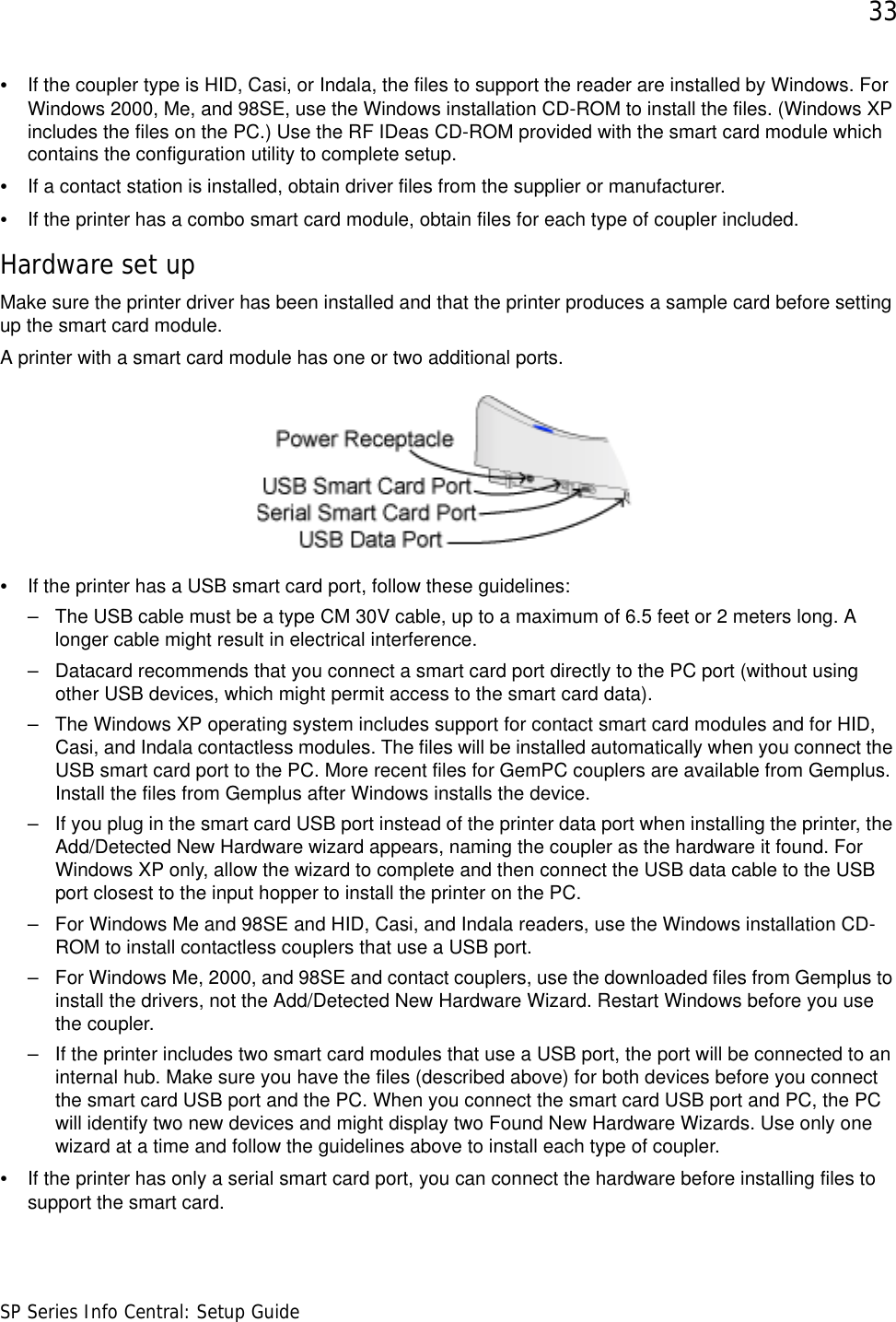 33SP Series Info Central: Setup Guide•If the coupler type is HID, Casi, or Indala, the files to support the reader are installed by Windows. For Windows 2000, Me, and 98SE, use the Windows installation CD-ROM to install the files. (Windows XP includes the files on the PC.) Use the RF IDeas CD-ROM provided with the smart card module which contains the configuration utility to complete setup.•If a contact station is installed, obtain driver files from the supplier or manufacturer.•If the printer has a combo smart card module, obtain files for each type of coupler included.Hardware set upMake sure the printer driver has been installed and that the printer produces a sample card before setting up the smart card module. A printer with a smart card module has one or two additional ports.•If the printer has a USB smart card port, follow these guidelines:– The USB cable must be a type CM 30V cable, up to a maximum of 6.5 feet or 2 meters long. A longer cable might result in electrical interference.– Datacard recommends that you connect a smart card port directly to the PC port (without using other USB devices, which might permit access to the smart card data).– The Windows XP operating system includes support for contact smart card modules and for HID, Casi, and Indala contactless modules. The files will be installed automatically when you connect the USB smart card port to the PC. More recent files for GemPC couplers are available from Gemplus. Install the files from Gemplus after Windows installs the device.– If you plug in the smart card USB port instead of the printer data port when installing the printer, the Add/Detected New Hardware wizard appears, naming the coupler as the hardware it found. For Windows XP only, allow the wizard to complete and then connect the USB data cable to the USB port closest to the input hopper to install the printer on the PC.– For Windows Me and 98SE and HID, Casi, and Indala readers, use the Windows installation CD-ROM to install contactless couplers that use a USB port.– For Windows Me, 2000, and 98SE and contact couplers, use the downloaded files from Gemplus to install the drivers, not the Add/Detected New Hardware Wizard. Restart Windows before you use the coupler.– If the printer includes two smart card modules that use a USB port, the port will be connected to an internal hub. Make sure you have the files (described above) for both devices before you connect the smart card USB port and the PC. When you connect the smart card USB port and PC, the PC will identify two new devices and might display two Found New Hardware Wizards. Use only one wizard at a time and follow the guidelines above to install each type of coupler. •If the printer has only a serial smart card port, you can connect the hardware before installing files to support the smart card. 