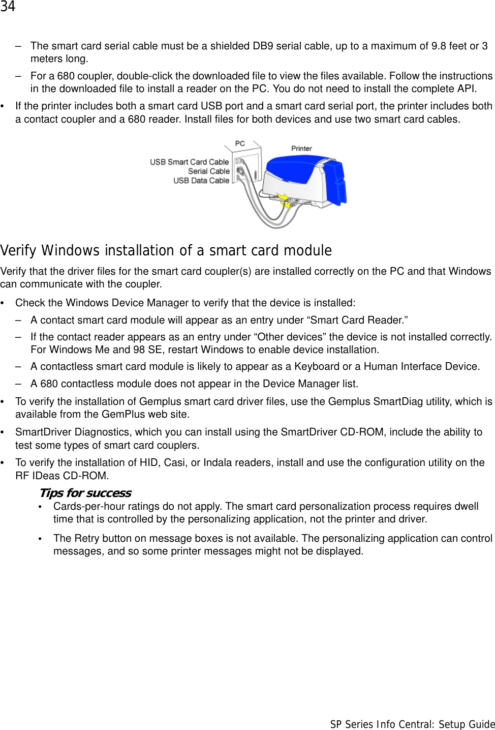 34                      SP Series Info Central: Setup Guide– The smart card serial cable must be a shielded DB9 serial cable, up to a maximum of 9.8 feet or 3 meters long. – For a 680 coupler, double-click the downloaded file to view the files available. Follow the instructions in the downloaded file to install a reader on the PC. You do not need to install the complete API.•If the printer includes both a smart card USB port and a smart card serial port, the printer includes both a contact coupler and a 680 reader. Install files for both devices and use two smart card cables.Verify Windows installation of a smart card moduleVerify that the driver files for the smart card coupler(s) are installed correctly on the PC and that Windows can communicate with the coupler.•Check the Windows Device Manager to verify that the device is installed:– A contact smart card module will appear as an entry under “Smart Card Reader.”– If the contact reader appears as an entry under “Other devices” the device is not installed correctly. For Windows Me and 98 SE, restart Windows to enable device installation.– A contactless smart card module is likely to appear as a Keyboard or a Human Interface Device.– A 680 contactless module does not appear in the Device Manager list.•To verify the installation of Gemplus smart card driver files, use the Gemplus SmartDiag utility, which is available from the GemPlus web site.•SmartDriver Diagnostics, which you can install using the SmartDriver CD-ROM, include the ability to test some types of smart card couplers. •To verify the installation of HID, Casi, or Indala readers, install and use the configuration utility on the RF IDeas CD-ROM.Tips for success•Cards-per-hour ratings do not apply. The smart card personalization process requires dwell time that is controlled by the personalizing application, not the printer and driver. •The Retry button on message boxes is not available. The personalizing application can control messages, and so some printer messages might not be displayed.