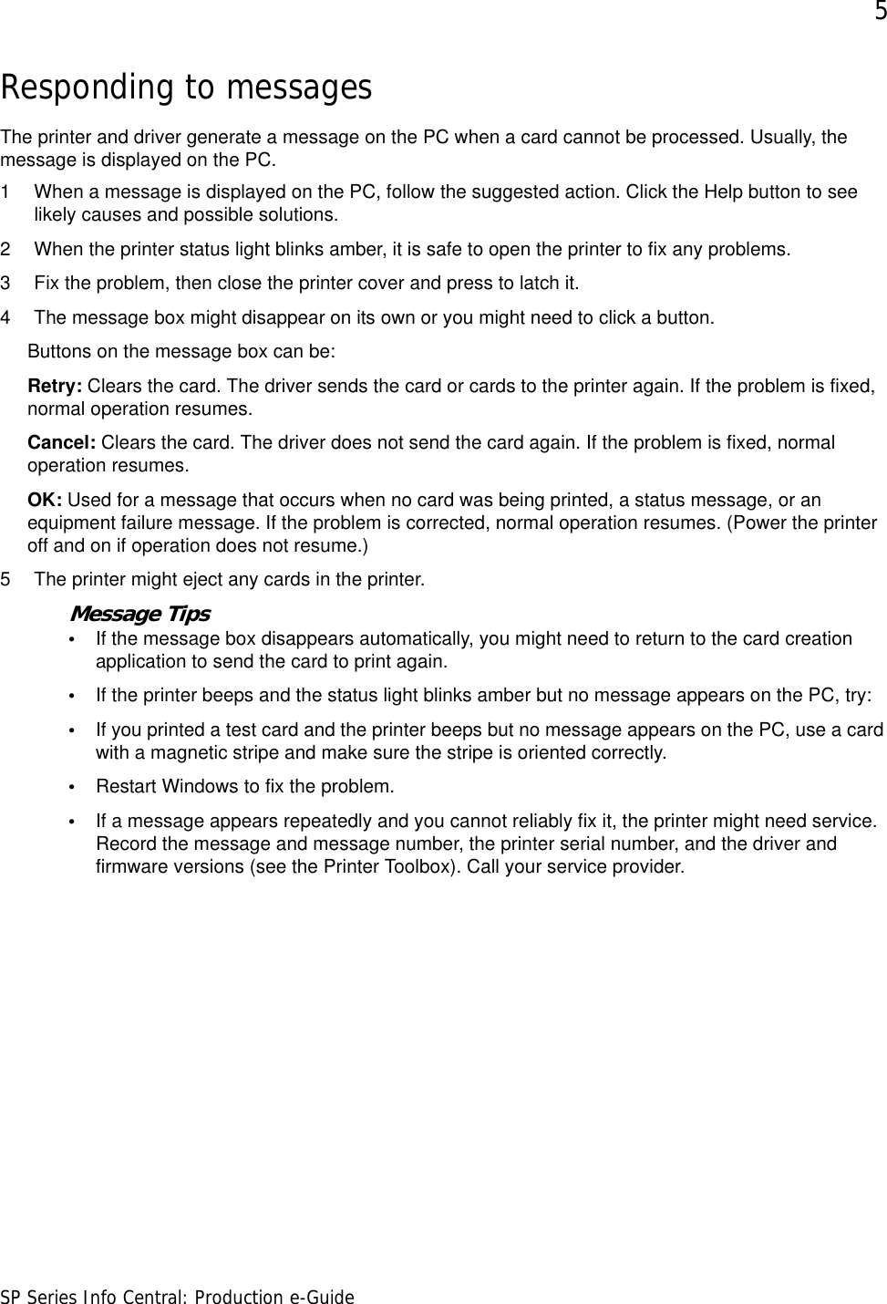 5SP Series Info Central: Production e-GuideResponding to messagesThe printer and driver generate a message on the PC when a card cannot be processed. Usually, the message is displayed on the PC. 1 When a message is displayed on the PC, follow the suggested action. Click the Help button to see likely causes and possible solutions.2 When the printer status light blinks amber, it is safe to open the printer to fix any problems.3 Fix the problem, then close the printer cover and press to latch it.4 The message box might disappear on its own or you might need to click a button. Buttons on the message box can be:Retry: Clears the card. The driver sends the card or cards to the printer again. If the problem is fixed, normal operation resumes.Cancel: Clears the card. The driver does not send the card again. If the problem is fixed, normal operation resumes.OK: Used for a message that occurs when no card was being printed, a status message, or an equipment failure message. If the problem is corrected, normal operation resumes. (Power the printer off and on if operation does not resume.)5 The printer might eject any cards in the printer. Message Tips•If the message box disappears automatically, you might need to return to the card creation application to send the card to print again.•If the printer beeps and the status light blinks amber but no message appears on the PC, try:•If you printed a test card and the printer beeps but no message appears on the PC, use a card with a magnetic stripe and make sure the stripe is oriented correctly.•Restart Windows to fix the problem.•If a message appears repeatedly and you cannot reliably fix it, the printer might need service. Record the message and message number, the printer serial number, and the driver and firmware versions (see the Printer Toolbox). Call your service provider.