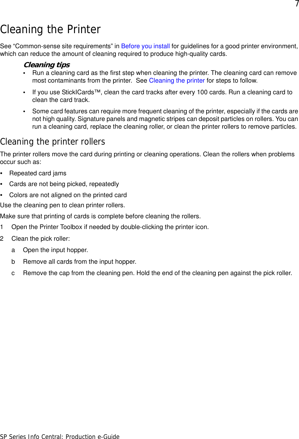 7SP Series Info Central: Production e-GuideCleaning the PrinterSee “Common-sense site requirements” in Before you install for guidelines for a good printer environment, which can reduce the amount of cleaning required to produce high-quality cards.Cleaning tips•Run a cleaning card as the first step when cleaning the printer. The cleaning card can remove most contaminants from the printer.  See Cleaning the printer for steps to follow. •If you use StickICards™, clean the card tracks after every 100 cards. Run a cleaning card to clean the card track. •Some card features can require more frequent cleaning of the printer, especially if the cards are not high quality. Signature panels and magnetic stripes can deposit particles on rollers. You can run a cleaning card, replace the cleaning roller, or clean the printer rollers to remove particles.Cleaning the printer rollersThe printer rollers move the card during printing or cleaning operations. Clean the rollers when problems occur such as:•Repeated card jams •Cards are not being picked, repeatedly •Colors are not aligned on the printed card Use the cleaning pen to clean printer rollers.Make sure that printing of cards is complete before cleaning the rollers.1 Open the Printer Toolbox if needed by double-clicking the printer icon. 2 Clean the pick roller:a Open the input hopper. b Remove all cards from the input hopper.c Remove the cap from the cleaning pen. Hold the end of the cleaning pen against the pick roller.