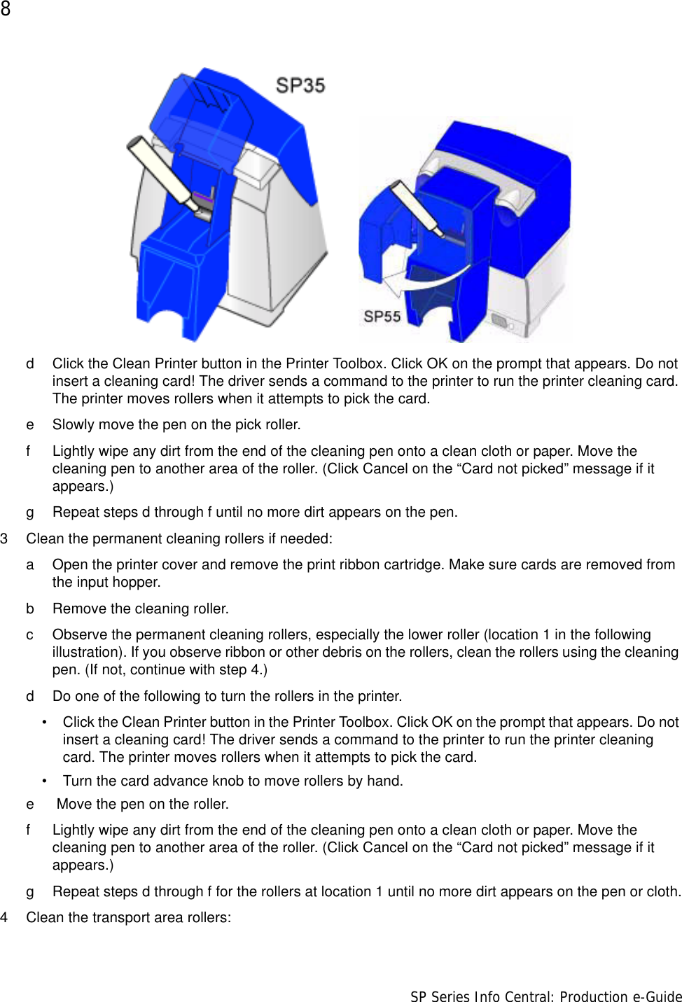 8                      SP Series Info Central: Production e-Guided Click the Clean Printer button in the Printer Toolbox. Click OK on the prompt that appears. Do not insert a cleaning card! The driver sends a command to the printer to run the printer cleaning card. The printer moves rollers when it attempts to pick the card. e Slowly move the pen on the pick roller.f Lightly wipe any dirt from the end of the cleaning pen onto a clean cloth or paper. Move the cleaning pen to another area of the roller. (Click Cancel on the “Card not picked” message if it appears.)g Repeat steps d through f until no more dirt appears on the pen.3 Clean the permanent cleaning rollers if needed:a Open the printer cover and remove the print ribbon cartridge. Make sure cards are removed from the input hopper.b Remove the cleaning roller.c Observe the permanent cleaning rollers, especially the lower roller (location 1 in the following illustration). If you observe ribbon or other debris on the rollers, clean the rollers using the cleaning pen. (If not, continue with step 4.)d Do one of the following to turn the rollers in the printer. • Click the Clean Printer button in the Printer Toolbox. Click OK on the prompt that appears. Do not insert a cleaning card! The driver sends a command to the printer to run the printer cleaning card. The printer moves rollers when it attempts to pick the card.• Turn the card advance knob to move rollers by hand.e  Move the pen on the roller.f Lightly wipe any dirt from the end of the cleaning pen onto a clean cloth or paper. Move the cleaning pen to another area of the roller. (Click Cancel on the “Card not picked” message if it appears.)g Repeat steps d through f for the rollers at location 1 until no more dirt appears on the pen or cloth.4 Clean the transport area rollers: