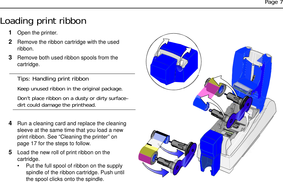 Page 7Loading print ribbon1Open the printer. 2Remove the ribbon cartridge with the used ribbon.3Remove both used ribbon spools from the cartridge.Tips: Handling print ribbonKeep unused ribbon in the original package.Don’t place ribbon on a dusty or dirty surface–dirt could damage the printhead.4Run a cleaning card and replace the cleaning sleeve at the same time that you load a new print ribbon. See “Cleaning the printer” on page 17 for the steps to follow.5Load the new roll of print ribbon on the cartridge. • Put the full spool of ribbon on the supply spindle of the ribbon cartridge. Push until the spool clicks onto the spindle.