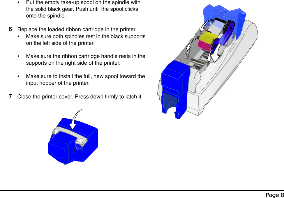  Page 8• Put the empty take-up spool on the spindle with the solid black gear. Push until the spool clicks onto the spindle.6Replace the loaded ribbon cartridge in the printer.• Make sure both spindles rest in the black supports on the left side of the printer.• Make sure the ribbon cartridge handle rests in the supports on the right side of the printer.• Make sure to install the full, new spool toward the input hopper of the printer.7Close the printer cover. Press down firmly to latch it.