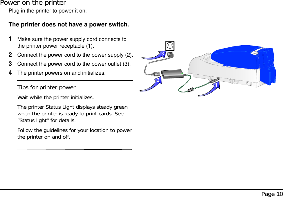  Page 10Power on the printerPlug in the printer to power it on. The printer does not have a power switch.1Make sure the power supply cord connects to the printer power receptacle (1). 2Connect the power cord to the power supply (2).3Connect the power cord to the power outlet (3). 4The printer powers on and initializes.Tips for printer powerWait while the printer initializes.The printer Status Light displays steady green when the printer is ready to print cards. See “Status light” for details.Follow the guidelines for your location to power the printer on and off.