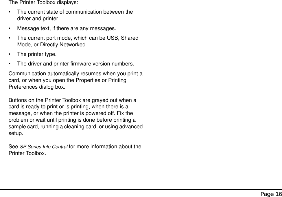  Page 16The Printer Toolbox displays:• The current state of communication between the driver and printer.• Message text, if there are any messages. • The current port mode, which can be USB, Shared Mode, or Directly Networked.• The printer type.• The driver and printer firmware version numbers.Communication automatically resumes when you print a card, or when you open the Properties or Printing Preferences dialog box.Buttons on the Printer Toolbox are grayed out when a card is ready to print or is printing, when there is a message, or when the printer is powered off. Fix the problem or wait until printing is done before printing a sample card, running a cleaning card, or using advanced setup.See SP Series Info Central for more information about the Printer Toolbox.