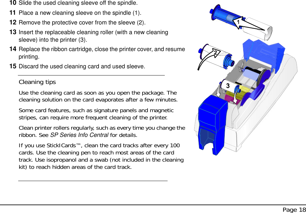  Page 1810 Slide the used cleaning sleeve off the spindle.11 Place a new cleaning sleeve on the spindle (1).12 Remove the protective cover from the sleeve (2).13 Insert the replaceable cleaning roller (with a new cleaning sleeve) into the printer (3).14 Replace the ribbon cartridge, close the printer cover, and resume printing.15 Discard the used cleaning card and used sleeve.Cleaning tipsUse the cleaning card as soon as you open the package. The cleaning solution on the card evaporates after a few minutes.Some card features, such as signature panels and magnetic stripes, can require more frequent cleaning of the printer.Clean printer rollers regularly, such as every time you change the ribbon. See SP Series Info Central for details.If you use StickICards™, clean the card tracks after every 100 cards. Use the cleaning pen to reach most areas of the card track. Use isopropanol and a swab (not included in the cleaning kit) to reach hidden areas of the card track.