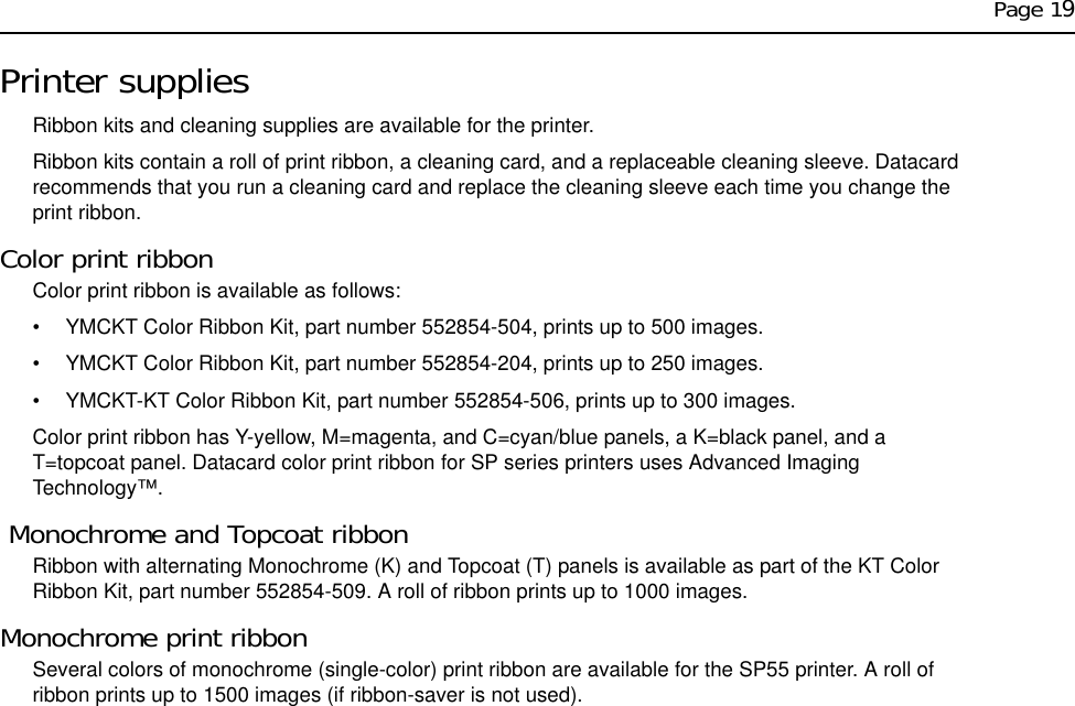 Page 19Printer suppliesRibbon kits and cleaning supplies are available for the printer.Ribbon kits contain a roll of print ribbon, a cleaning card, and a replaceable cleaning sleeve. Datacard recommends that you run a cleaning card and replace the cleaning sleeve each time you change the print ribbon. Color print ribbonColor print ribbon is available as follows:• YMCKT Color Ribbon Kit, part number 552854-504, prints up to 500 images.• YMCKT Color Ribbon Kit, part number 552854-204, prints up to 250 images.• YMCKT-KT Color Ribbon Kit, part number 552854-506, prints up to 300 images.Color print ribbon has Y-yellow, M=magenta, and C=cyan/blue panels, a K=black panel, and a T=topcoat panel. Datacard color print ribbon for SP series printers uses Advanced Imaging Technology™. Monochrome and Topcoat ribbonRibbon with alternating Monochrome (K) and Topcoat (T) panels is available as part of the KT Color Ribbon Kit, part number 552854-509. A roll of ribbon prints up to 1000 images.Monochrome print ribbonSeveral colors of monochrome (single-color) print ribbon are available for the SP55 printer. A roll of ribbon prints up to 1500 images (if ribbon-saver is not used).