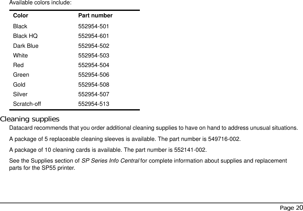  Page 20Available colors include:Cleaning suppliesDatacard recommends that you order additional cleaning supplies to have on hand to address unusual situations.A package of 5 replaceable cleaning sleeves is available. The part number is 549716-002.A package of 10 cleaning cards is available. The part number is 552141-002.See the Supplies section of SP Series Info Central for complete information about supplies and replacement parts for the SP55 printer.Color Part numberBlack 552954-501Black HQ 552954-601Dark Blue 552954-502White 552954-503Red 552954-504Green 552954-506Gold 552954-508Silver 552954-507Scratch-off 552954-513