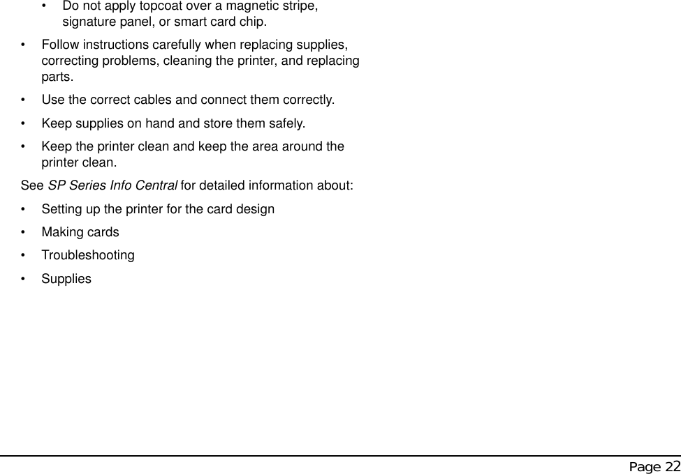  Page 22• Do not apply topcoat over a magnetic stripe, signature panel, or smart card chip. • Follow instructions carefully when replacing supplies, correcting problems, cleaning the printer, and replacing parts. • Use the correct cables and connect them correctly. • Keep supplies on hand and store them safely.• Keep the printer clean and keep the area around the printer clean. See SP Series Info Central for detailed information about:• Setting up the printer for the card design• Making cards• Troubleshooting• Supplies