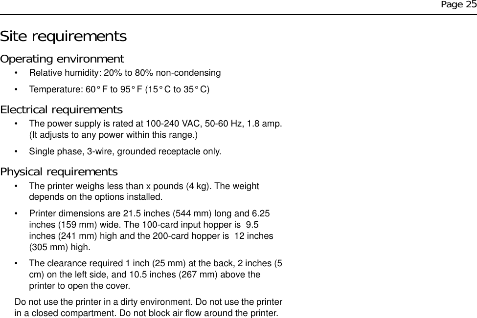 Page 25Site requirementsOperating environment• Relative humidity: 20% to 80% non-condensing• Temperature: 60° F to 95° F (15° C to 35° C)Electrical requirements• The power supply is rated at 100-240 VAC, 50-60 Hz, 1.8 amp. (It adjusts to any power within this range.)• Single phase, 3-wire, grounded receptacle only.Physical requirements• The printer weighs less than x pounds (4 kg). The weight depends on the options installed.• Printer dimensions are 21.5 inches (544 mm) long and 6.25 inches (159 mm) wide. The 100-card input hopper is  9.5 inches (241 mm) high and the 200-card hopper is  12 inches (305 mm) high. • The clearance required 1 inch (25 mm) at the back, 2 inches (5 cm) on the left side, and 10.5 inches (267 mm) above the printer to open the cover.Do not use the printer in a dirty environment. Do not use the printer in a closed compartment. Do not block air flow around the printer.