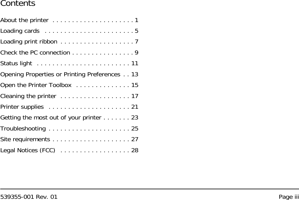 539355-001 Rev. 01 Page iiiContentsAbout the printer  . . . . . . . . . . . . . . . . . . . . . 1Loading cards   . . . . . . . . . . . . . . . . . . . . . . . 5Loading print ribbon . . . . . . . . . . . . . . . . . . . 7Check the PC connection . . . . . . . . . . . . . . . . 9Status light  . . . . . . . . . . . . . . . . . . . . . . . . 11Opening Properties or Printing Preferences . . 13Open the Printer Toolbox  . . . . . . . . . . . . . . 15Cleaning the printer  . . . . . . . . . . . . . . . . . . 17Printer supplies  . . . . . . . . . . . . . . . . . . . . . 21Getting the most out of your printer . . . . . . . 23Troubleshooting . . . . . . . . . . . . . . . . . . . . . 25Site requirements . . . . . . . . . . . . . . . . . . . . 27Legal Notices (FCC)  . . . . . . . . . . . . . . . . . . 28