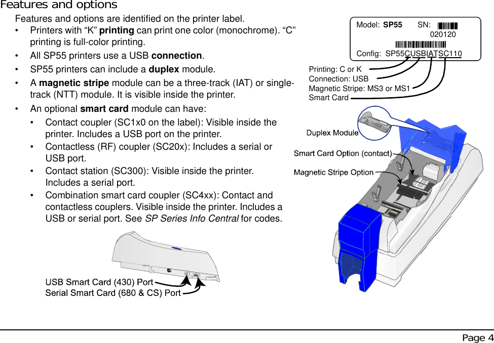  Page 4Features and optionsFeatures and options are identified on the printer label. • Printers with “K” printing can print one color (monochrome). “C” printing is full-color printing.• All SP55 printers use a USB connection.• SP55 printers can include a duplex module.•A magnetic stripe module can be a three-track (IAT) or single-track (NTT) module. It is visible inside the printer.• An optional smart card module can have:• Contact coupler (SC1x0 on the label): Visible inside the printer. Includes a USB port on the printer.• Contactless (RF) coupler (SC20x): Includes a serial or USB port.• Contact station (SC300): Visible inside the printer. Includes a serial port. • Combination smart card coupler (SC4xx): Contact and contactless couplers. Visible inside the printer. Includes a USB or serial port. See SP Series Info Central for codes.   Model: SP55  SN:                                  020120Config:  SP55CUSBIATSC110Printing: C or KConnection: USBMagnetic Stripe: MS3 or MS1Smart Card