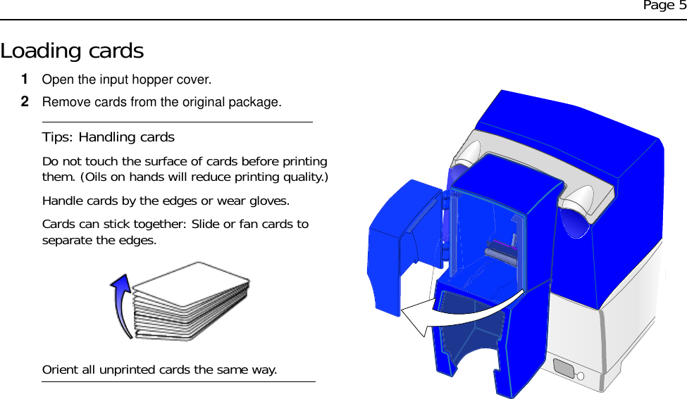 Page 5Loading cards1Open the input hopper cover.2Remove cards from the original package. Tips: Handling cardsDo not touch the surface of cards before printing them. (Oils on hands will reduce printing quality.)Handle cards by the edges or wear gloves. Cards can stick together: Slide or fan cards to separate the edges.Orient all unprinted cards the same way.