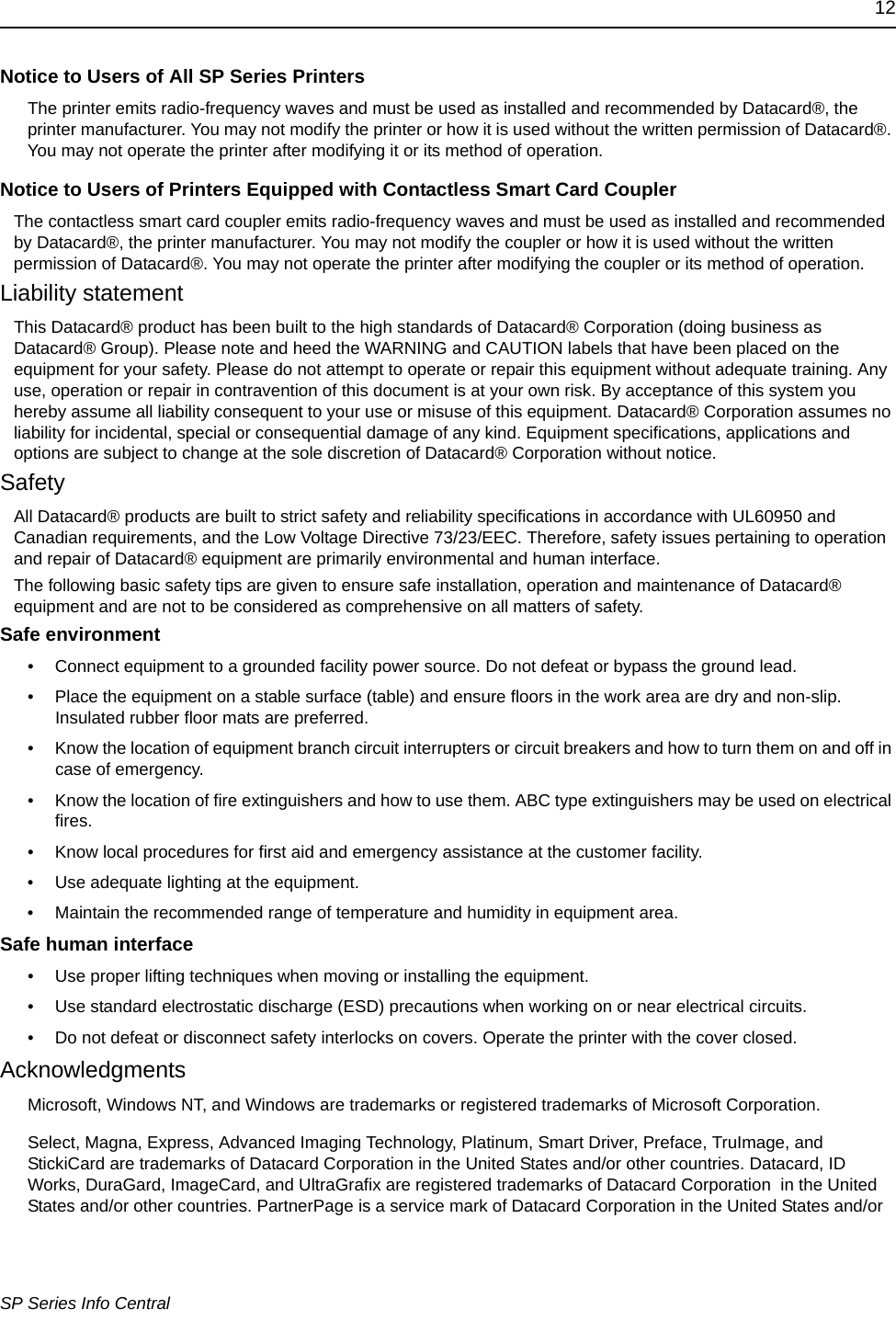 12SP Series Info CentralNotice to Users of All SP Series PrintersThe printer emits radio-frequency waves and must be used as installed and recommended by Datacard&reg;, the printer manufacturer. You may not modify the printer or how it is used without the written permission of Datacard&reg;. You may not operate the printer after modifying it or its method of operation.Notice to Users of Printers Equipped with Contactless Smart Card CouplerThe contactless smart card coupler emits radio-frequency waves and must be used as installed and recommended by Datacard&reg;, the printer manufacturer. You may not modify the coupler or how it is used without the written permission of Datacard&reg;. You may not operate the printer after modifying the coupler or its method of operation.Liability statementThis Datacard&reg; product has been built to the high standards of Datacard&reg; Corporation (doing business as Datacard&reg; Group). Please note and heed the WARNING and CAUTION labels that have been placed on the equipment for your safety. Please do not attempt to operate or repair this equipment without adequate training. Any use, operation or repair in contravention of this document is at your own risk. By acceptance of this system you hereby assume all liability consequent to your use or misuse of this equipment. Datacard&reg; Corporation assumes no liability for incidental, special or consequential damage of any kind. Equipment specifications, applications and options are subject to change at the sole discretion of Datacard&reg; Corporation without notice.SafetyAll Datacard&reg; products are built to strict safety and reliability specifications in accordance with UL60950 and Canadian requirements, and the Low Voltage Directive 73/23/EEC. Therefore, safety issues pertaining to operation and repair of Datacard&reg; equipment are primarily environmental and human interface.The following basic safety tips are given to ensure safe installation, operation and maintenance of Datacard&reg; equipment and are not to be considered as comprehensive on all matters of safety.Safe environment&bull; Connect equipment to a grounded facility power source. Do not defeat or bypass the ground lead.&bull; Place the equipment on a stable surface (table) and ensure floors in the work area are dry and non-slip. Insulated rubber floor mats are preferred.&bull; Know the location of equipment branch circuit interrupters or circuit breakers and how to turn them on and off in case of emergency.&bull; Know the location of fire extinguishers and how to use them. ABC type extinguishers may be used on electrical fires.&bull; Know local procedures for first aid and emergency assistance at the customer facility.&bull; Use adequate lighting at the equipment.&bull; Maintain the recommended range of temperature and humidity in equipment area.Safe human interface&bull; Use proper lifting techniques when moving or installing the equipment.&bull; Use standard electrostatic discharge (ESD) precautions when working on or near electrical circuits.&bull; Do not defeat or disconnect safety interlocks on covers. Operate the printer with the cover closed.AcknowledgmentsMicrosoft, Windows NT, and Windows are trademarks or registered trademarks of Microsoft Corporation.Select, Magna, Express, Advanced Imaging Technology, Platinum, Smart Driver, Preface, TruImage, and StickiCard are trademarks of Datacard Corporation in the United States and/or other countries. Datacard, ID Works, DuraGard, ImageCard, and UltraGrafix are registered trademarks of Datacard Corporation  in the United States and/or other countries. PartnerPage is a service mark of Datacard Corporation in the United States and/or 