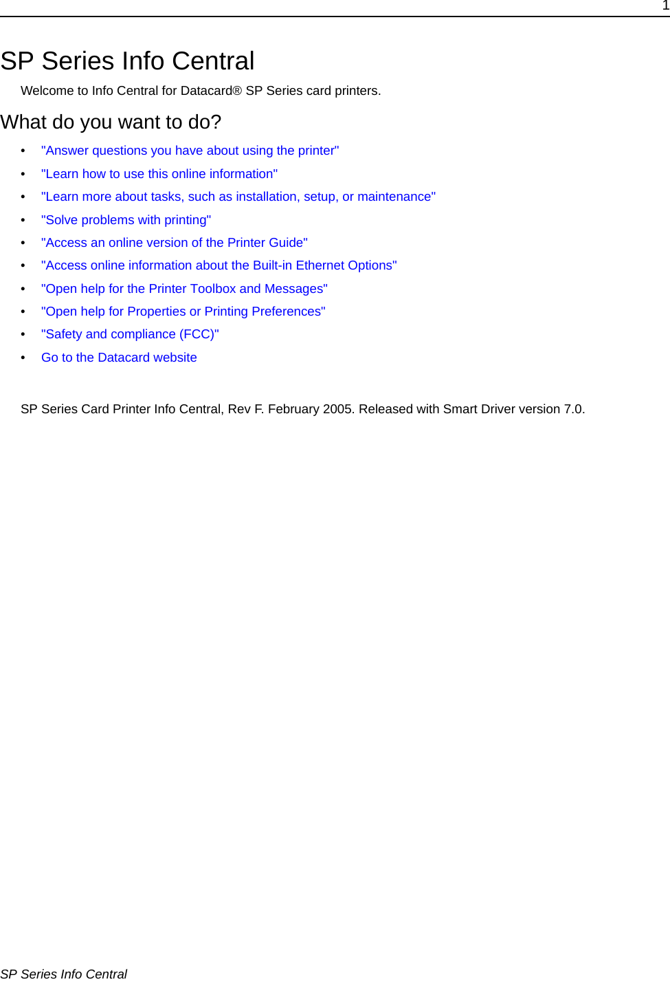 1SP Series Info CentralSP Series Info CentralWelcome to Info Central for Datacard&reg; SP Series card printers. What do you want to do?&bull;"Answer questions you have about using the printer" &bull;"Learn how to use this online information"&bull;"Learn more about tasks, such as installation, setup, or maintenance"&bull;"Solve problems with printing"&bull;"Access an online version of the Printer Guide"&bull;"Access online information about the Built-in Ethernet Options"&bull;"Open help for the Printer Toolbox and Messages"&bull;"Open help for Properties or Printing Preferences"&bull;"Safety and compliance (FCC)"&bull;Go to the Datacard websiteSP Series Card Printer Info Central, Rev F. February 2005. Released with Smart Driver version 7.0. 