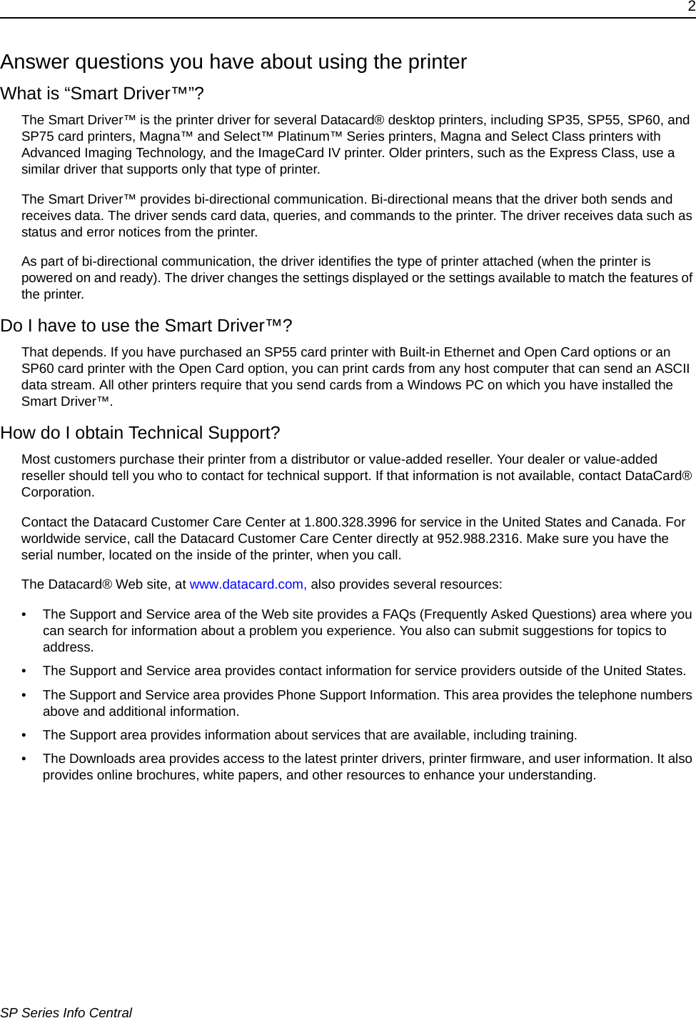 2SP Series Info CentralAnswer questions you have about using the printerWhat is &ldquo;Smart Driver&trade;&rdquo;?The Smart Driver&trade; is the printer driver for several Datacard&reg; desktop printers, including SP35, SP55, SP60, and SP75 card printers, Magna&trade; and Select&trade; Platinum&trade; Series printers, Magna and Select Class printers with Advanced Imaging Technology, and the ImageCard IV printer. Older printers, such as the Express Class, use a similar driver that supports only that type of printer.The Smart Driver&trade; provides bi-directional communication. Bi-directional means that the driver both sends and receives data. The driver sends card data, queries, and commands to the printer. The driver receives data such as status and error notices from the printer. As part of bi-directional communication, the driver identifies the type of printer attached (when the printer is powered on and ready). The driver changes the settings displayed or the settings available to match the features of the printer. Do I have to use the Smart Driver&trade;?That depends. If you have purchased an SP55 card printer with Built-in Ethernet and Open Card options or an SP60 card printer with the Open Card option, you can print cards from any host computer that can send an ASCII data stream. All other printers require that you send cards from a Windows PC on which you have installed the Smart Driver&trade;.How do I obtain Technical Support?Most customers purchase their printer from a distributor or value-added reseller. Your dealer or value-added reseller should tell you who to contact for technical support. If that information is not available, contact DataCard&reg; Corporation. Contact the Datacard Customer Care Center at 1.800.328.3996 for service in the United States and Canada. For worldwide service, call the Datacard Customer Care Center directly at 952.988.2316. Make sure you have the serial number, located on the inside of the printer, when you call.The Datacard&reg; Web site, at www.datacard.com, also provides several resources:&bull; The Support and Service area of the Web site provides a FAQs (Frequently Asked Questions) area where you can search for information about a problem you experience. You also can submit suggestions for topics to address.&bull; The Support and Service area provides contact information for service providers outside of the United States. &bull; The Support and Service area provides Phone Support Information. This area provides the telephone numbers above and additional information. &bull; The Support area provides information about services that are available, including training.&bull; The Downloads area provides access to the latest printer drivers, printer firmware, and user information. It also provides online brochures, white papers, and other resources to enhance your understanding.