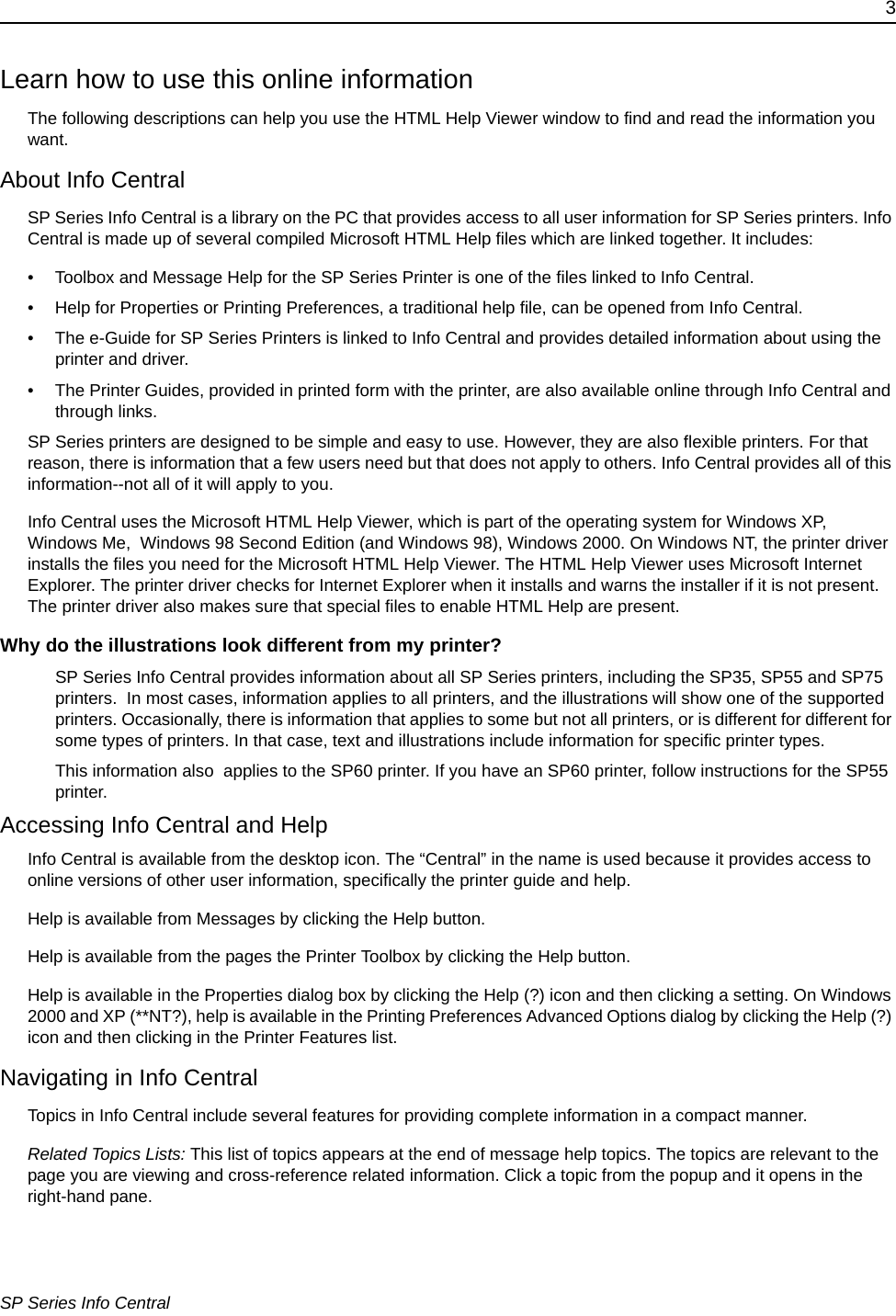 3SP Series Info CentralLearn how to use this online informationThe following descriptions can help you use the HTML Help Viewer window to find and read the information you want.About Info CentralSP Series Info Central is a library on the PC that provides access to all user information for SP Series printers. Info Central is made up of several compiled Microsoft HTML Help files which are linked together. It includes: &bull; Toolbox and Message Help for the SP Series Printer is one of the files linked to Info Central. &bull; Help for Properties or Printing Preferences, a traditional help file, can be opened from Info Central.&bull; The e-Guide for SP Series Printers is linked to Info Central and provides detailed information about using the printer and driver.&bull; The Printer Guides, provided in printed form with the printer, are also available online through Info Central and through links.SP Series printers are designed to be simple and easy to use. However, they are also flexible printers. For that reason, there is information that a few users need but that does not apply to others. Info Central provides all of this information--not all of it will apply to you. Info Central uses the Microsoft HTML Help Viewer, which is part of the operating system for Windows XP, Windows Me,  Windows 98 Second Edition (and Windows 98), Windows 2000. On Windows NT, the printer driver installs the files you need for the Microsoft HTML Help Viewer. The HTML Help Viewer uses Microsoft Internet Explorer. The printer driver checks for Internet Explorer when it installs and warns the installer if it is not present. The printer driver also makes sure that special files to enable HTML Help are present. Why do the illustrations look different from my printer?SP Series Info Central provides information about all SP Series printers, including the SP35, SP55 and SP75 printers.  In most cases, information applies to all printers, and the illustrations will show one of the supported printers. Occasionally, there is information that applies to some but not all printers, or is different for different for some types of printers. In that case, text and illustrations include information for specific printer types.This information also  applies to the SP60 printer. If you have an SP60 printer, follow instructions for the SP55 printer.Accessing Info Central and HelpInfo Central is available from the desktop icon. The &ldquo;Central&rdquo; in the name is used because it provides access to online versions of other user information, specifically the printer guide and help.Help is available from Messages by clicking the Help button. Help is available from the pages the Printer Toolbox by clicking the Help button. Help is available in the Properties dialog box by clicking the Help (?) icon and then clicking a setting. On Windows 2000 and XP (**NT?), help is available in the Printing Preferences Advanced Options dialog by clicking the Help (?) icon and then clicking in the Printer Features list.Navigating in Info CentralTopics in Info Central include several features for providing complete information in a compact manner. Related Topics Lists: This list of topics appears at the end of message help topics. The topics are relevant to the page you are viewing and cross-reference related information. Click a topic from the popup and it opens in the right-hand pane.