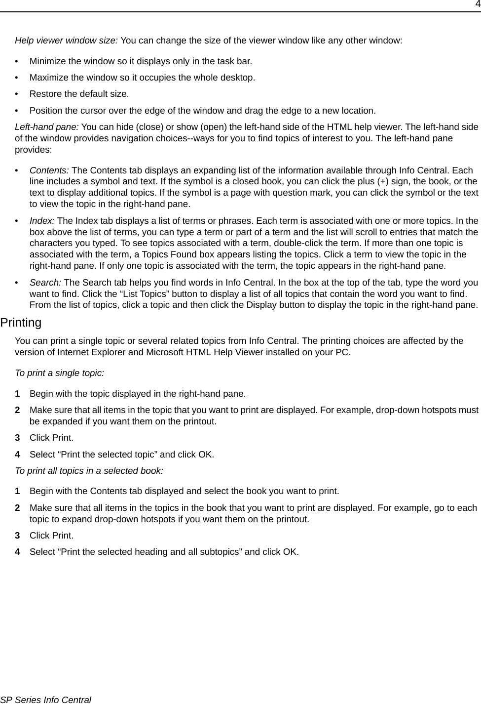 4SP Series Info CentralHelp viewer window size: You can change the size of the viewer window like any other window:&bull; Minimize the window so it displays only in the task bar.&bull; Maximize the window so it occupies the whole desktop.&bull; Restore the default size.&bull; Position the cursor over the edge of the window and drag the edge to a new location.Left-hand pane: You can hide (close) or show (open) the left-hand side of the HTML help viewer. The left-hand side of the window provides navigation choices--ways for you to find topics of interest to you. The left-hand pane provides:&bull;Contents: The Contents tab displays an expanding list of the information available through Info Central. Each line includes a symbol and text. If the symbol is a closed book, you can click the plus (+) sign, the book, or the text to display additional topics. If the symbol is a page with question mark, you can click the symbol or the text to view the topic in the right-hand pane. &bull;Index: The Index tab displays a list of terms or phrases. Each term is associated with one or more topics. In the box above the list of terms, you can type a term or part of a term and the list will scroll to entries that match the characters you typed. To see topics associated with a term, double-click the term. If more than one topic is associated with the term, a Topics Found box appears listing the topics. Click a term to view the topic in the right-hand pane. If only one topic is associated with the term, the topic appears in the right-hand pane.&bull;Search: The Search tab helps you find words in Info Central. In the box at the top of the tab, type the word you want to find. Click the &ldquo;List Topics&rdquo; button to display a list of all topics that contain the word you want to find. From the list of topics, click a topic and then click the Display button to display the topic in the right-hand pane. PrintingYou can print a single topic or several related topics from Info Central. The printing choices are affected by the version of Internet Explorer and Microsoft HTML Help Viewer installed on your PC.To print a single topic:1Begin with the topic displayed in the right-hand pane.2Make sure that all items in the topic that you want to print are displayed. For example, drop-down hotspots must be expanded if you want them on the printout.3Click Print.4Select &ldquo;Print the selected topic&rdquo; and click OK.To print all topics in a selected book:1Begin with the Contents tab displayed and select the book you want to print. 2Make sure that all items in the topics in the book that you want to print are displayed. For example, go to each topic to expand drop-down hotspots if you want them on the printout.3Click Print.4Select &ldquo;Print the selected heading and all subtopics&rdquo; and click OK.