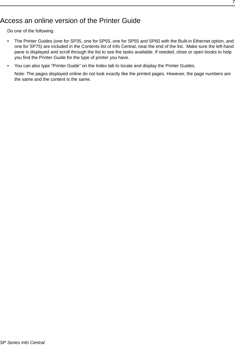 7SP Series Info CentralAccess an online version of the Printer GuideDo one of the following:&bull; The Printer Guides (one for SP35, one for SP55, one for SP55 and SP60 with the Built-in Ethernet option, and one for SP75) are included in the Contents list of Info Central, near the end of the list.  Make sure the left-hand pane is displayed and scroll through the list to see the tasks available. If needed, close or open books to help you find the Printer Guide for the type of printer you have. &bull; You can also type &ldquo;Printer Guide&rdquo; on the Index tab to locate and display the Printer Guides. Note: The pages displayed online do not look exactly like the printed pages. However, the page numbers are the same and the content is the same.