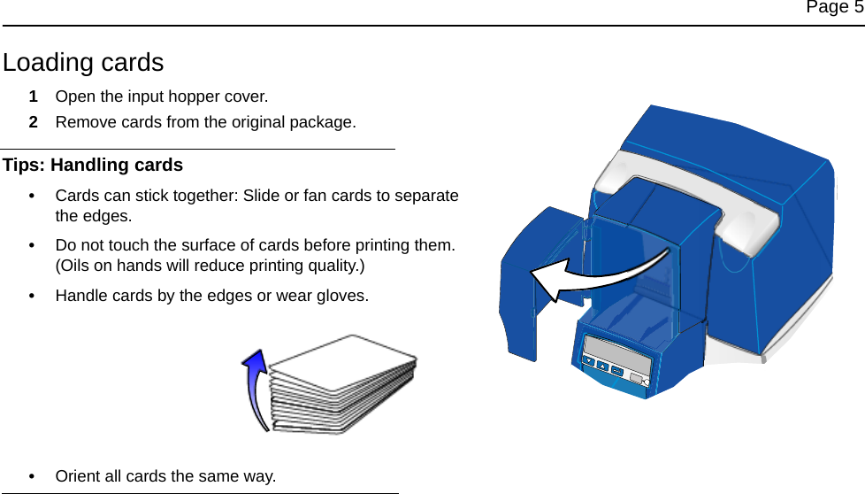 Page 5Loading cards1Open the input hopper cover. 2Remove cards from the original package. Tips: Handling cards•Cards can stick together: Slide or fan cards to separate the edges.•Do not touch the surface of cards before printing them. (Oils on hands will reduce printing quality.)•Handle cards by the edges or wear gloves. •Orient all cards the same way.