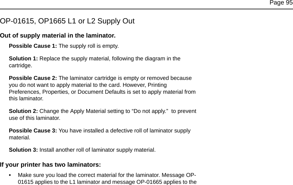 Page 95OP-01615, OP1665 L1 or L2 Supply OutOut of supply material in the laminator.Possible Cause 1: The supply roll is empty.Solution 1: Replace the supply material, following the diagram in the cartridge.Possible Cause 2: The laminator cartridge is empty or removed because you do not want to apply material to the card. However, Printing Preferences, Properties, or Document Defaults is set to apply material from this laminator. Solution 2: Change the Apply Material setting to “Do not apply.” to prevent use of this laminator.Possible Cause 3: You have installed a defective roll of laminator supply material.Solution 3: Install another roll of laminator supply material. If your printer has two laminators:•Make sure you load the correct material for the laminator. Message OP-01615 applies to the L1 laminator and message OP-01665 applies to the
